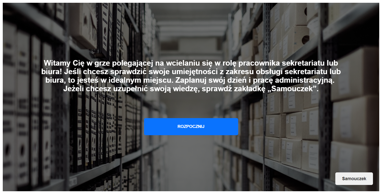 Ekran gry, na którym napisane jest: ,,Witamy Cię w grze polegającej na wcielaniu się w rolę pracownika sekretariatu lub biura! Jeśli chcesz sprawdzić swoje umiejętności z zakresu obsługi sekretariatu lub biura, to jesteś w idealnym miejscu. Zaplanuj swój dzień i pracę administracyjną. Jeżeli chcesz uzupełnić swoją wiedzę sprawdź zakładkę Samouczek''. Pod spodem znajduje się niebieski przycisk z napisem Rozpocznij.