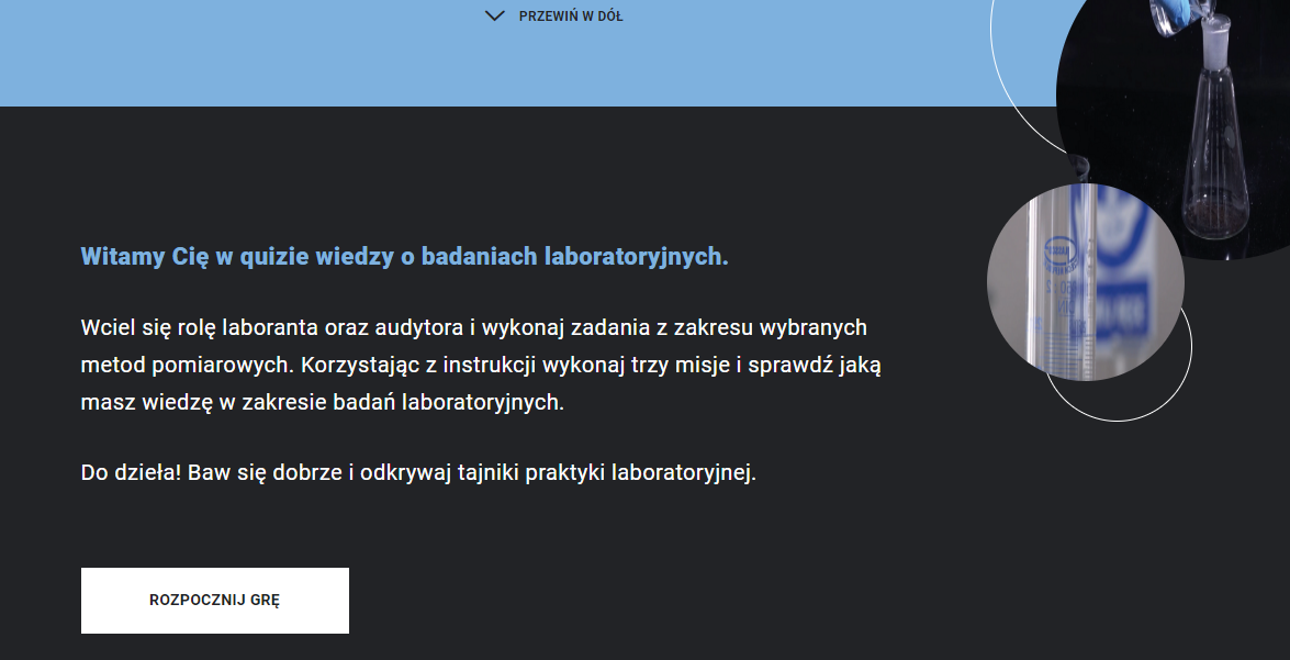 Ilustracja przedstawia ekran startowy gry. Na środku znajduje się napis Witamy Cię w quizie wiedzy o badaniach laboratoryjnych. Wciel się w rolę laboranta oraz audytora i wykonaj zadania z zakresu wybranych metod pomiarowych. Korzystając z instrukcji wykonaj trzy misje i sprawdź jaką masz wiedzę w zakresie badań laboratoryjnych. Do dzieła! Baw się dobrze i odkrywaj tajniki praktyki laboratoryjnej. Na dole ekranu znajduje przycisk „Rozpocznij grę”.