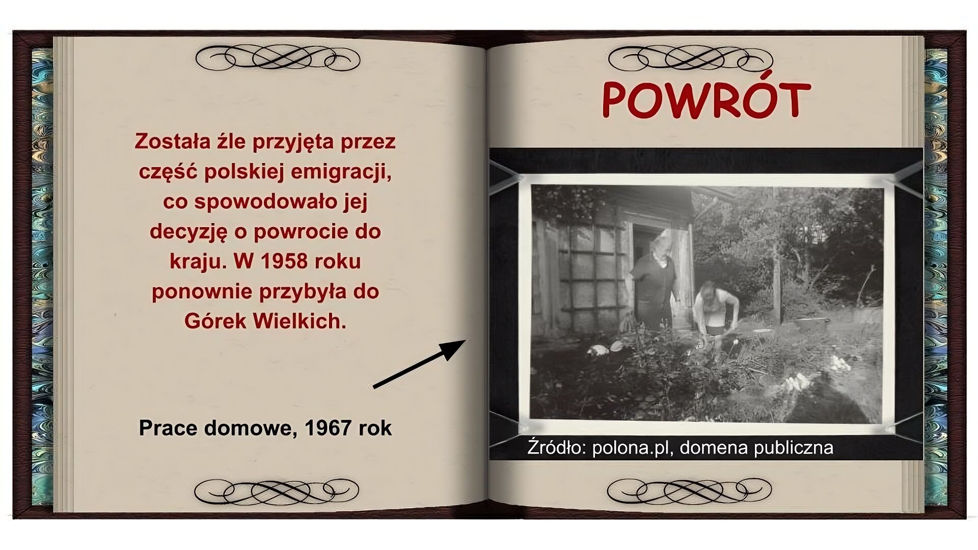 Tło w formie otwartej książki. Na lewej stronie czerwony napis: Została źle przyjęta przez część polskiej emigracji, co spowodowało jej decyzję o powrocie do kraju. W 1958 roku ponownie przybyła do Górek Wielkich. Niżej czarny napis: Prace domowe, 1967 rok i strzałka wskazująca na zdjęcie na prawej stronie. Na prawej stronie na górze czerwony napis: Powrót. Niżej czarnobiałe zdjęcie przedstawiające dwie kobiety pracujące w ogrodzie wśród białych kwiatów. Po lewej stronie stoi kobieta w czarnym stroju. Po prawej stronie widać schylająca się kobietę w białym stroju pracującą przy pomocy narzędzia na drewnianym kiju. Z tyłu widać dom i drzewa.