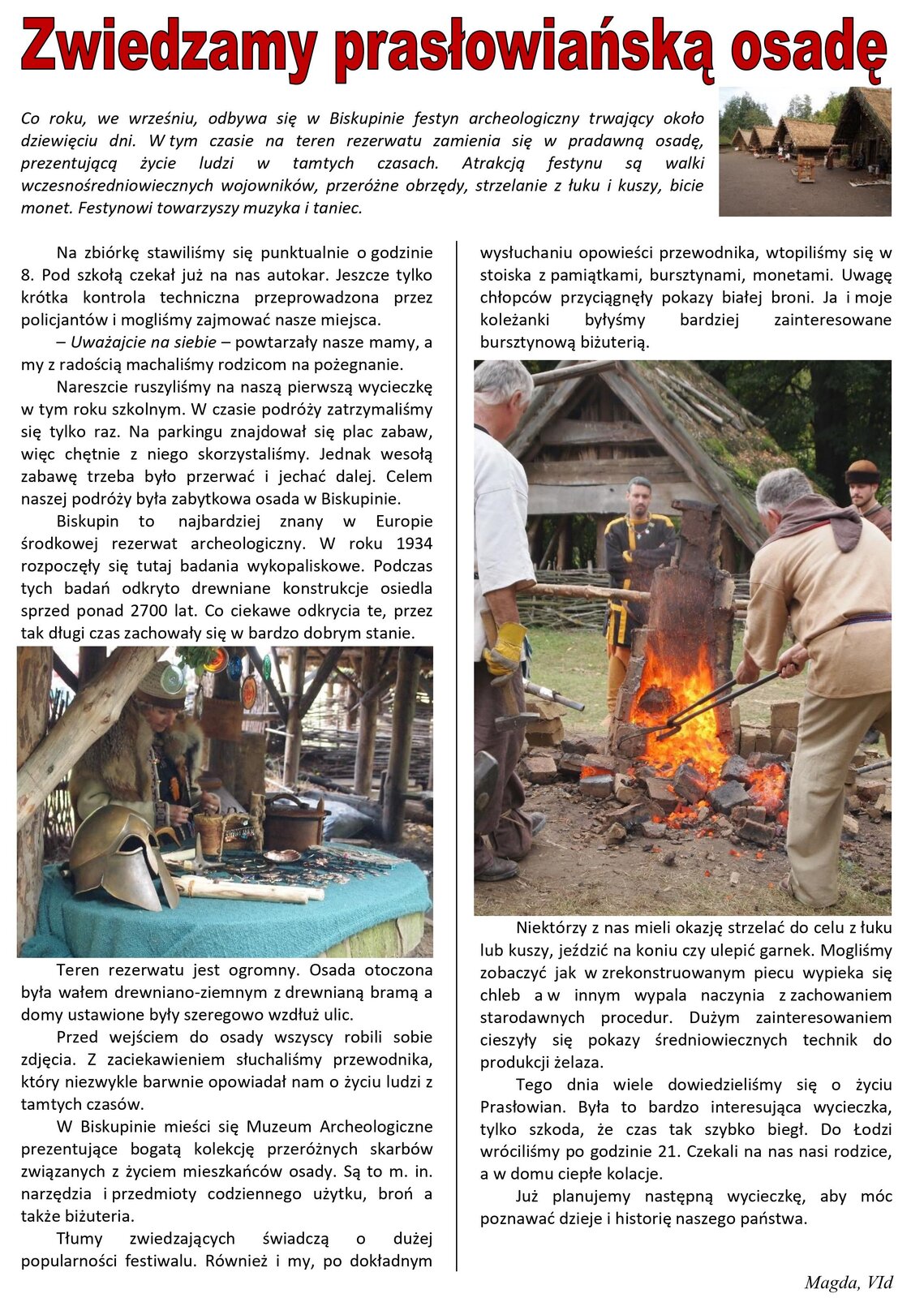 Zrzut strony szkolnej gazety. Tytuł artykułu to: "Zwiedzamy prasłowiańską osadę". Jest wyróżniony kolorem czerwonym. Tekst opisuje wycieczkę szkolną na festyn archeologiczny w Biskupinie. Napisany jest przez Magdę z klasy VI d. Tekst podzielony jest na dwie kolumny, które oddzielone są pionową linią. W artykule znajdują się trzy zdjęcia. Pierwsze przedstawia cztery domy, których dachy pokryte są strzechą. Na drugim zdjęciu prezentowane są leżące na stole znaleziska sprzed wielu lat, między innymi hełm. Ostatnie zdjęcie przedstawia ognisko i ludzi zgromadzonych wokół. Jeden z mężczyzn za pomocą długich szczypiec, unosi nad ogniskiem stalowy element. Prawdopodobnie jest to kowal.