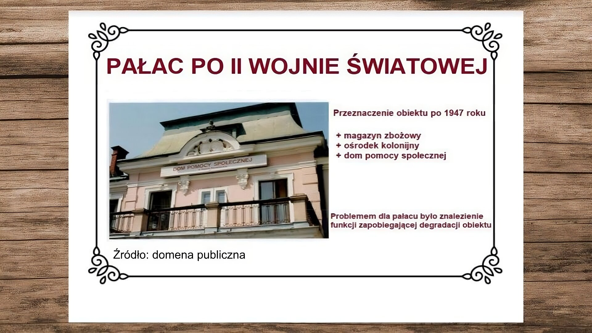 Plansza przedstawiająca drewniane deski, na których leży biała karta. Na jej górze nagłówek: „Pałac po II wojnie światowej”. Poniżej, z lewej strony slajdu, zdjęcie przedstawiające część szczytową fasady wejściowej. Jest ona z półokrągłym tympanonem zawierającym herb rodziny Wattmanów oraz tarasem z metalową balustradą wspartą na czterech cokołach. Pod szczytem obiektu zawieszona jest tablica z napisem: „Dom Pomocy Społecznej”. Pod zdjęciem podpis: „Źródło: domena publiczna”. Obok zdjęcia, z prawej strony slajdu, tekst: „Przeznaczenie obiektu po 1947 roku: magazyn zbożowy, ośrodek kolonijny, dom pomocy społecznej”, a niżej: „Problemem dla pałacu było znalezienie funkcji zapobiegającej degradacji obiektu”.