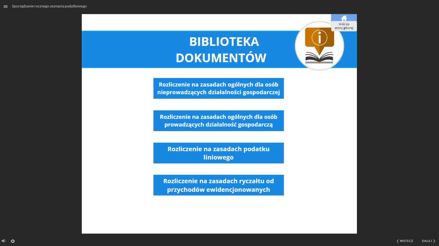 Grafika przedstawia widok na bibliotekę dokumentów. W centralnej części grafiki znajdują się cztery interaktywne pola z rodzajami dokumentów. Pierwsze pole to: “Rozliczenie na zasadach ogólnych dla osób nieprowadzących działalności gospodarczej”. Drugie pole to: “Rozliczenie na zasadach ogólnych dla osób prowadzących działalność gospodarczą”. Trzecie pole to: “Rozliczenie na zasadach podatku liniowego”. Czwarte pole to: Rozliczenie na zasadach ryczałtu od przychodów ewidencjonowanych”. W prawym, górnym rogu znajduje się ikona przedstawiająca dom i opisana jako “Wróć do strony głównej”. W lewym, górnym rogu znajduje się ikona trzech linii, służąca do otwarcia menu dokumentacji. Obok jest tytuł dokumentacji: Sporządzanie rocznego zeznania podatkowego”. W dolnej części, po lewej stronie znajduje się ikona głośnika, służąca do regulowania głośności ścieżki audio. Obok jest ikona koła zębatego, służąca do powiększania, uruchomienia dostępnego tekstu oraz skrótów klawiaturowych. W prawym, dolnym rogu znajdują się dwa przyciski: “wstecz” i “dalej” oznaczone dodatkowo strzałkami. Przyciski te służą do nawigacji po dokumentacji.