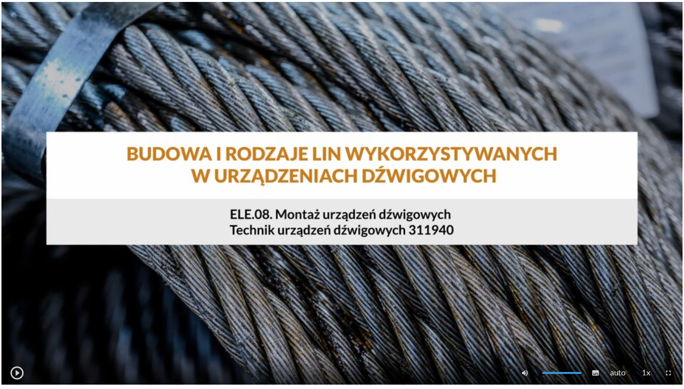 Ilustracja przedstawia wygląd ekranu odtwarzania filmu. Na środku znajduje się ramka z tytułem filmu: Budowa i rodzaje lin wykorzystywanych w urządzeniach dźwigowych. Poniżej napis ELE.08 Montaż urządzeń dźwigowych, niżej: Technik urządzeń dźwigowych. Na dolnym pasku znajdują się ikony z różnymi opcjami. W dolnym lewym rogu widać ikonę trójkąta w kółku. Jest to ikona włączania odtwarzania filmu. Kolejna ikona znajduje się dopiero w połowie ekranu dolnego paska. Jest to ikona megafonu. Obok niej widać niebieski pasek, który oznacza poziom głośności. Obok znajduje się ikona człowieka, od którego głowy odchodzą dwie fale. Umożliwia ona włączanie alternatywnej ścieżki dźwiękowej. Dalej znajduje się mały biały prostokąt z czarnymi paskami w jego dolnej części. Pozwala ona na włączenie napisów. Kolejna ikona to napis auto, która umożliwia wybranie jakości filmu. Obok niej widać ikonę jedynki z iksem. Po kliknięciu na nią można wybrać szybkość odtwarzania filmu. Ostatnia ikona to kreski tworzące kwadrat. Kreski te tworzą jedynie krawędzie kwadratu. Jest to opcja włączania trybu pełnoekranowego.