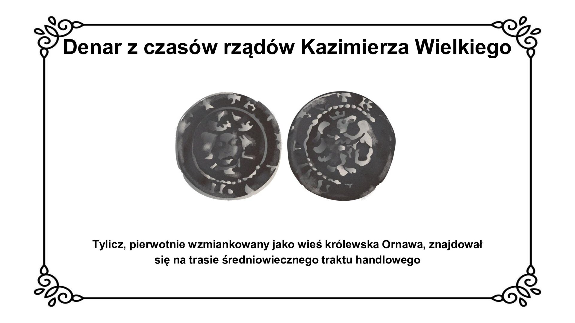 Slajd w ozdobnej ramce. Zawiera napis tytułowy: Denar z czasów rządów Kazimierza wielkiego. Ilustracja przedstawia awers i rewers denaru wybitego za czasów rządów króla Kazimierza Wielkiego. Na awersie z lewej strony głowa postaci w koronie i znaki łacińskie w otoku legendy; na rewersie symbolicznie wybity orzeł piastowski oraz napisy w otoku legendy. Pod ilustracją napis: Tylicz, pierwotnie wzmiankowany jako wieś królestwa Ornawa, znajdował się na trasie średniowiecznego traktu handlowego.