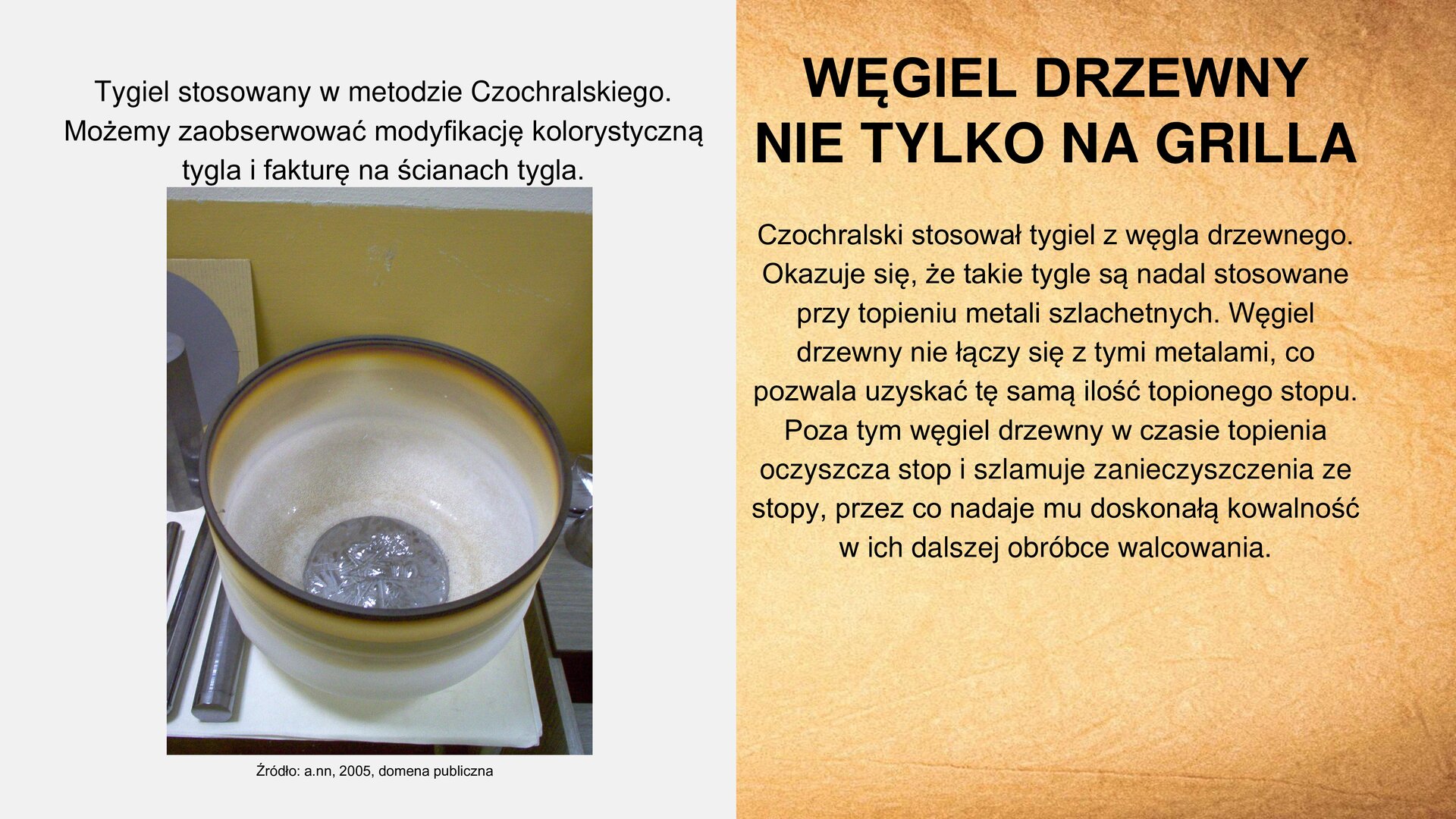Slajd zawiera napis tytułowy, umieszczony po prawej stronie: „Węgiel drzewny nie tylko na grilla”. Poniżej, z prawej strony slajdu, tekst: „Czochralski stosował tygiel z węgla drzewnego. Okazuje się, że takie tygle są nadal stosowane przy topieniu metali szlachetnych. Węgiel drzewny nie łączy się z tymi metalami, co pozwala uzyskać tę samą ilość topionego stopu. Poza tym węgiel drzewny w czasie topienia oczyszcza stop i szlamuje zanieczyszczenia ze stopu, przez co zadaje mu doskonałą kowalność w ich dalszej obróbce walcowania”. Obok tekstu, z lewej strony slajdu, zdjęcie przedstawiające tygiel. Ściany są odbarwione. Na dnie naczynia znajduje się srebrzysta zawartość. Nad zdjęciem tekst: „Tygiel stosowany w metodzie Czochralskiego. Możemy zaobserwować modyfikację kolorystyczną tygla i fakturę na ścianach tygla”. Pod zdjęciem tekst: „Źródło: a.nn., 2005, domena publiczna”.