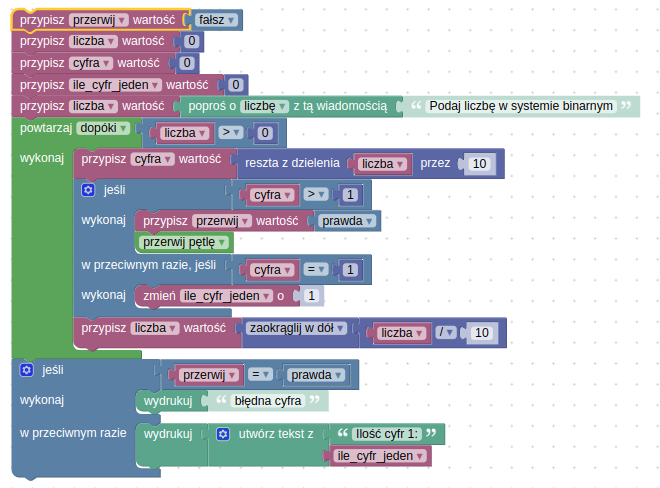 Kod przedstawiony na grafice to wizualny skrypt napisany w środowisku programowania blokowego (np. Blockly lub podobnym), którego celem jest zliczenie liczby jedynek w podanej liczbie zapisanej w systemie binarnym oraz sprawdzenie, czy podana liczba rzeczywiście jest liczbą binarną.
Opis działania programu:
Inicjalizowane są cztery zmienne:
przerwij (fałsz) – służy do sygnalizowania, czy należy przerwać dalsze działanie programu w przypadku wykrycia błędnej cyfry,
liczba (0) – przechowuje liczbę podaną przez użytkownika,
cyfra (0) – pomocnicza zmienna do przechowywania aktualnie sprawdzanej cyfry,
ile_cyfr_jeden (0) – licznik jedynek w liczbie.
Program prosi użytkownika o podanie liczby w systemie binarnym i przypisuje ją do zmiennej liczba.
Uruchamiana jest pętla, która wykonuje się, dopóki liczba jest różna od zera.
W każdej iteracji:
Obliczana jest ostatnia cyfra liczby (cyfra = reszta z dzielenia liczba przez 10).
Jeśli cyfra jest różna od 0 i różna od 1, zmienna przerwij przyjmuje wartość prawda i następuje przerwanie pętli (oznacza to, że liczba nie jest binarna).
W przeciwnym razie, jeśli cyfra to 1, licznik ile_cyfr_jeden zwiększa się o 1.
Liczba jest dzielona przez 10 (zaokrąglana w dół), by przejść do kolejnej cyfry.
Po zakończeniu pętli:
Jeśli przerwij jest prawda, program wypisuje komunikat „błędna cyfra”.
W przeciwnym razie wypisuje tekst „Ilość cyfr 1:” oraz wartość licznika jedynek.
