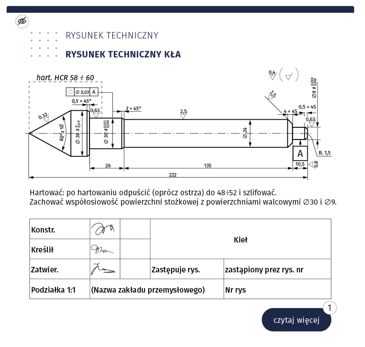 W lewym górnym rogu lustracji znajduje się ikona przekreślonego oka. Ilustracja przedstawia rysunek techniczny kła. Ukazany jest rzut boczny. Kieł przypomina swoim kształtem strzałkę. Nad częścią z ostrzem widnieje napis hart 58 znak dzielenia 60. Przy każdej z części kła znajdują się wartości wskazujące na wymiar i kąt. Pod kłem znajduje się napis: Hartować. Po hartowaniu odpuścić (prócz ostrza) do 48 znak dzielenia 52 i szlifować. Zachować współosiowość powierzchni stożkowej z powierzchniami walcowymi średnica 30 i średnica 9. Pod napisem tabela z podpisami: konstruktora, kreślarza, zatwierdzającego. Opis kieł Zastępuje rys. (rubryka pusta), Zastąpiony przez rysunek numer (rubryka pusta). Podziałka 1 do 1. Nazwa zakładu przemysłowego (rubryka pusta). Numer rysunku (rubryka pusta). W prawym dolnym rogu znajduje się przycisk czytaj więcej i liczba 1.