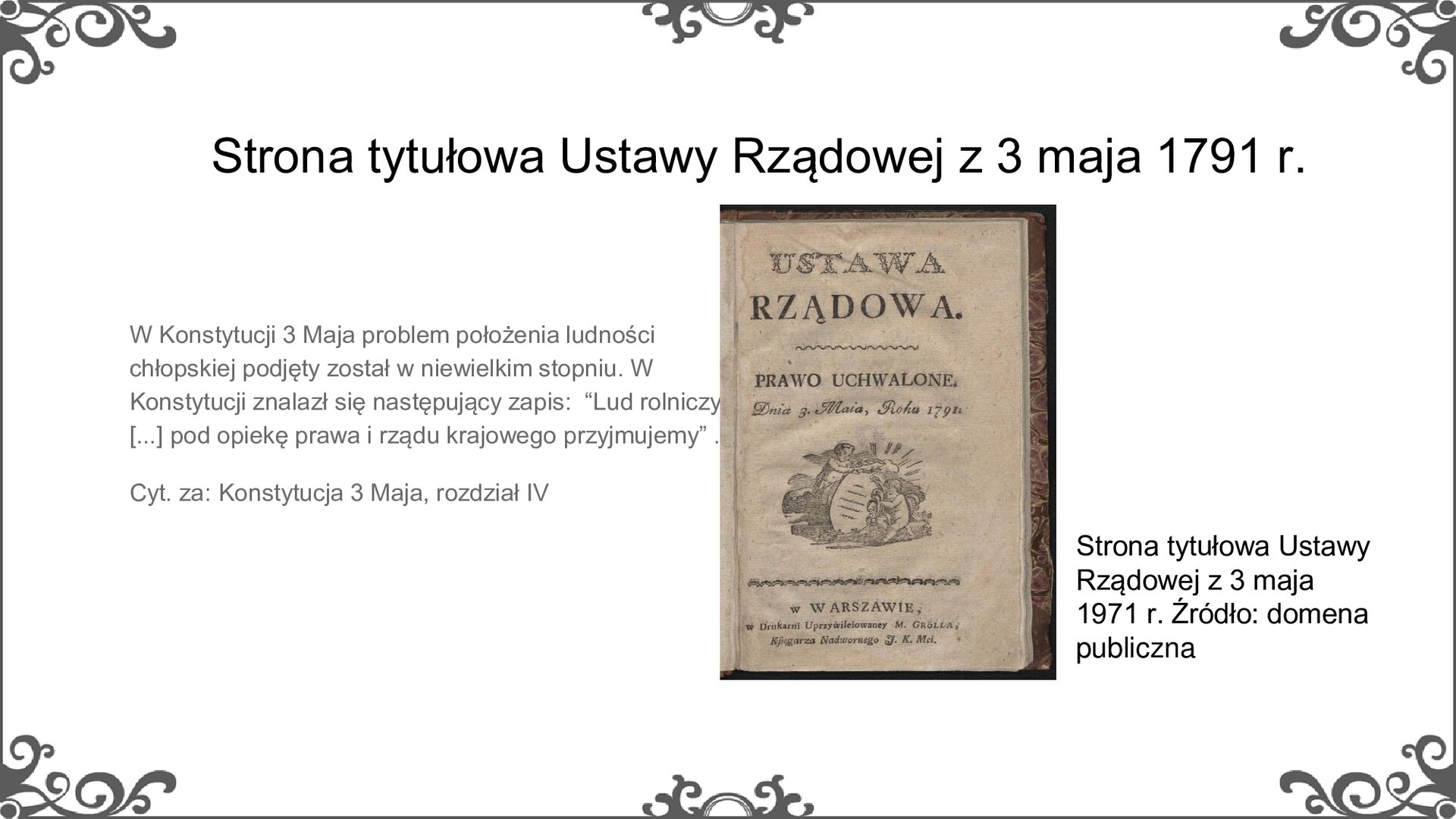 Slajd zatytułowano: Strona tytułowa Ustawy Rządowej z 3 maja 1791 r. Na slajdzie przedstawiono ilustrację i napis: Strona tytułowa ustawy rządowej z 3 maja 1971 roku. Źródło: domena publiczna. Ilustracja to reprodukcja strony tytułowej Ustawy Rządowej, czyli prawa uchwalonego 3 maja 1791 r. Na pożółkłej i nieco wygniecionej stronie znajduje się czarny tekst: Ustawa rządowa. Prawo uchwalone dnia 3 maja 1971 roku w Warszawie, w drukarni uprzywilejowanej M. Grölla, księgarza nadwornego J. K. Mci. Na środku strony, pomiędzy podtytułem a miejscem wydania, znajduje się ilustracja przedstawiająca dwoje dzieci trzymających zapisany zwój papieru. Obok zdjęcia jest napis: W Konstytucji 3 Maja problem położenia ludności chłopskiej podjęty został w niewielkim stopniu. W Konstytucji znalazł się następujący zapis:  “Lud rolniczy, [...] pod opiekę prawa i rządu krajowego przyjmujemy” . Cyt. za: Konstytucja 3 Maja, rozdział IV
