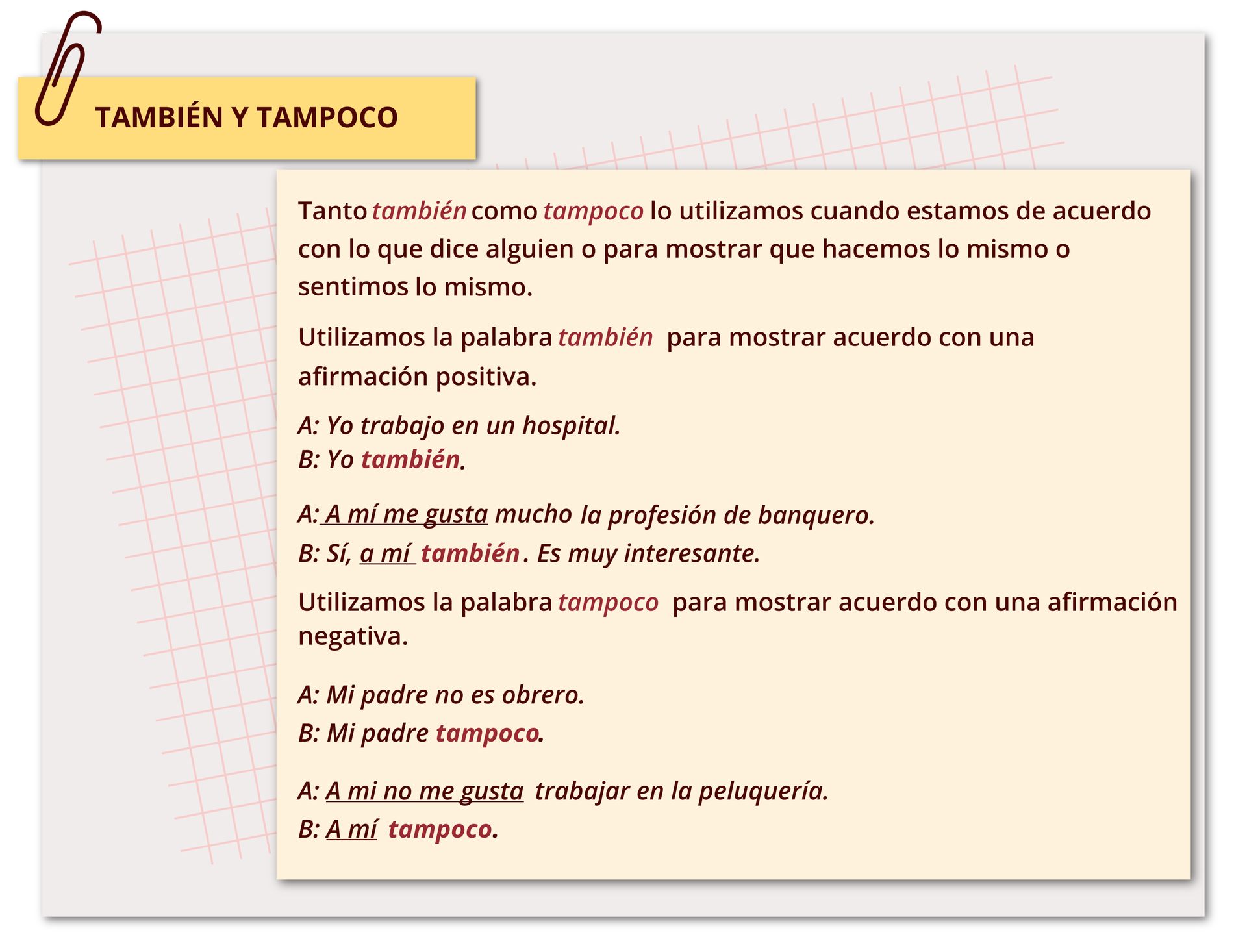 Nagłówek: También y tampoco Poniżej informacje  Tanto también como tampoco lo utilizamos cuando estamos de acuerdo con lo que dice alguien o para mostrar que hacemos lo mismo o sentimos lo mismo.
Utilizamos la palabra también para mostrar acuerdo con una afirmación positiva.
A. Yo trabajo en un hospital. 
B. Yo también. 
A. A mí me gusta mucho la profesión de banquero.
B. Sí, a mí también. Es muy interesante. 
Utilizamos la palabra tampoco para mostrar acuerdo con una afirmación negativa.
A. Mi padre no es obrero. 
B. Mi padre tampoco.
A. A mí no me gusta trabajar en la peluquería.
B. A mí tampoco. 