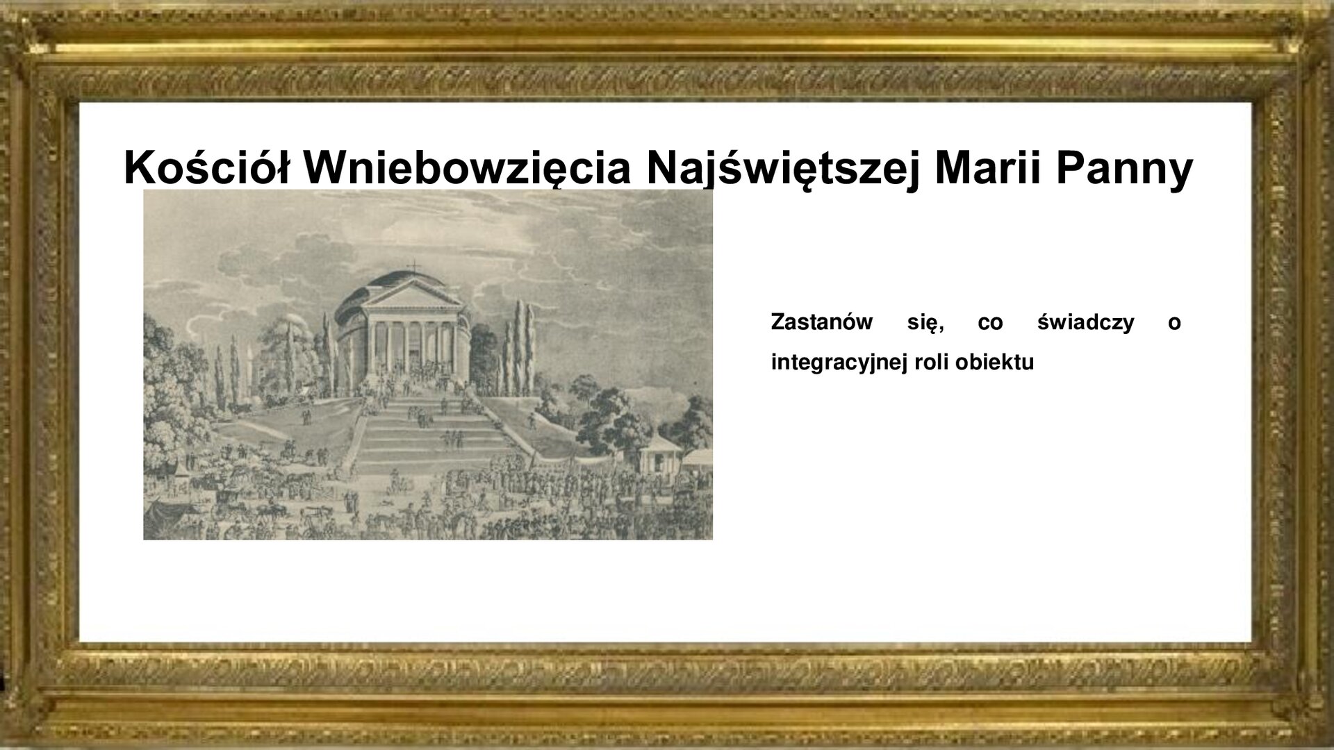 Slajd otoczony jest złotą ramką. W niej jest napis: Kościół Wniebowzięcia Najświętszej Marii Panny. Poniżej jest rycina prezentującą parkową kaplicę w kształcie rotundy z sześciokolumnowym portykiem z trójkątnym tympanonem. Kościół stoi na wzniesieniu i prowadzą do niego od strony wjazdu do parku szerokie schody. Z prawej i lewej strony obiektu znajdują się założenia parkowe z szerokimi alejami i bujną roślinnością. Rycinie towarzyszy napis informacyjny i zwrot w stronę ucznia: Zastanów się, co świadczy o integracyjnej roli obiektu. 