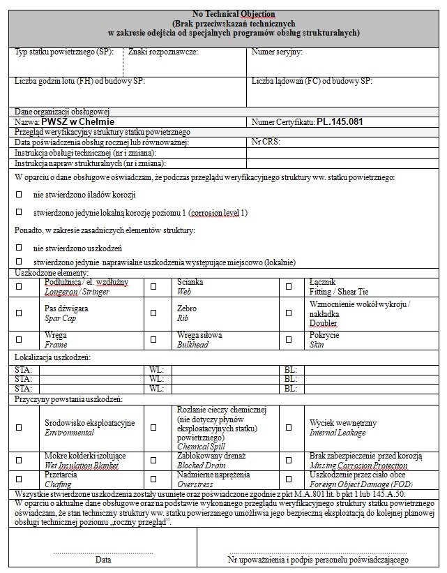 Przedstawione zdjęcie prezentuje certyfikat wydawany po przeglądzie struktury płatowca, który odbywa się raz na rok i potwierdza, czy kluczowe elementy płatowca zostały zidentyfikowane pod kątem korozji, pęknięć lub innych uszkodzeń w trakcie przeprowadzonej obsługi. Dokument zawiera informacje dotyczące lokalizacji wystąpienia tych uszkodzeń oraz warunków eksploatacji statku powietrznego. Na górze dokumentu znajduje się jego nazwa, a poniżej znajdują się informacje dotyczące typu statku powietrznego. Po prawej stronie znajduje się miejsce na znaki rozpoznawcze oraz numer seryjny samolotu. Niżej umieszczono pola na wpisanie liczby godzin lotu i liczby lądowań. Poniżej tych informacji znajdują się dane dotyczące organizacji obsługującej, takie jak nazwa i numer certyfikatu. Kolejne informacje dotyczą daty certyfikacji rocznej lub równoważnej obsługi, numeru i zmiany instrukcji obsługi technicznej oraz numeru i zmiany instrukcji napraw strukturalnych. W dalszej części dokumentu znajduje się miejsce do zaznaczenia zidentyfikowanych uszkodzeń statku powietrznego, a także pola na wpisanie informacji o uszkodzonych elementach i ich lokalizacji. Niżej znajduje się miejsce na zaznaczenie przyczyny tych uszkodzeń. Na samym dole dokumentu znajduje się miejsce na wpisanie daty, numer upoważnienia i podpis personelu potwierdzającego.