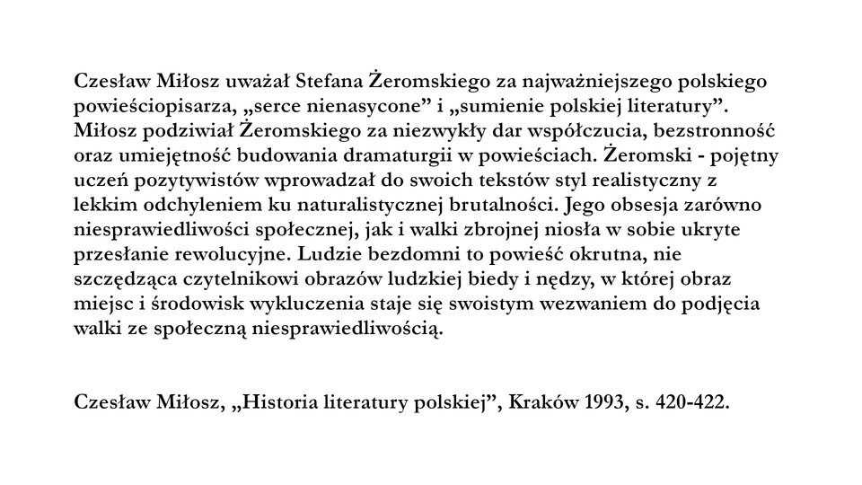 Fragment tekstu Czesława Miłosza Historia literatury polskiej, wydanej w Krakowie w 1993 roku, strona 420‑422. Czesław Miłosz uważał Stefana Żeromskiego za najważniejszego polskiego powieściopisarza, "serce nienasycone" i "sumienie polskiej literatury". Miłosz podziwiał Żeromskiego za niezwykły dar współczucia, bezstronność oraz umiejętność budowania dramaturgii w powieściach. Żeromski - pojętny uczeń pozytywistów wprowadzał do swoich tekstów styl realistyczny z lekkim odchyleniem ku naturalistycznej brutalności. Jego obsesja zarówno niesprawiedliwości społecznej, jak i walki zbrojnej niosła w sobie ukryte przesłanie rewolucyjne. Ludzie bezdomni to powieść okrutna, nie szczędząca czytelnikowi obrazów ludzkiej biedy i nędzy, w której obraz miejsc i środowisk wykluczenia staje się swoistym wezwaniem do podjęcia walki ze społeczną niesprawiedliwością.