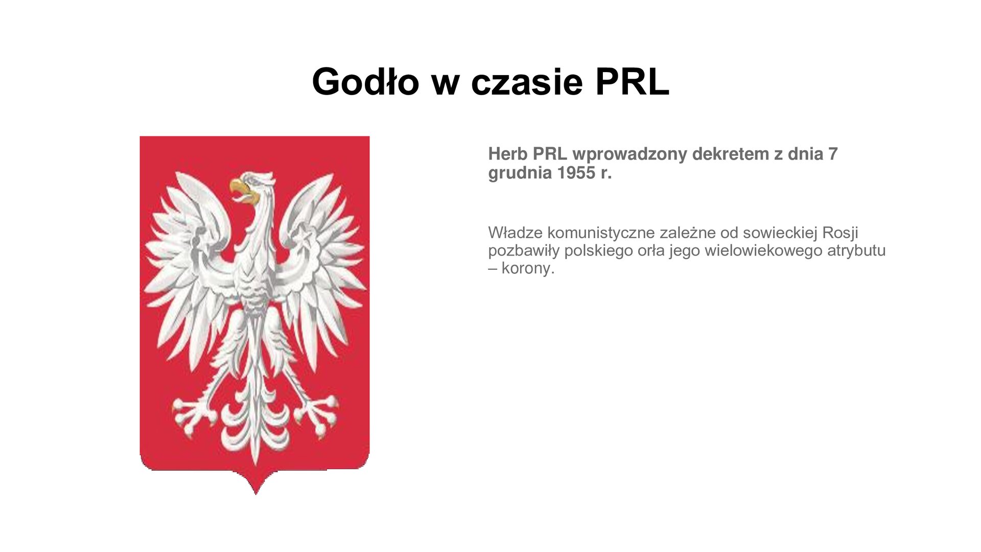 Slajd zawiera napis tytułowy: Godło w czasie PRL. Po lewej stronie jest zdjęcie godła przedstawiającego białego orła, na czerwonym tle bez korony. Po prawej stronie są informacje: Herb PRL wprowadzony dekretem z dnia 7 grudnia 1955 r. Władze komunistyczne zależne od sowieckiej Rosji pozbawiły polskiego orła jego wielowiekowego atrybutu – korony.