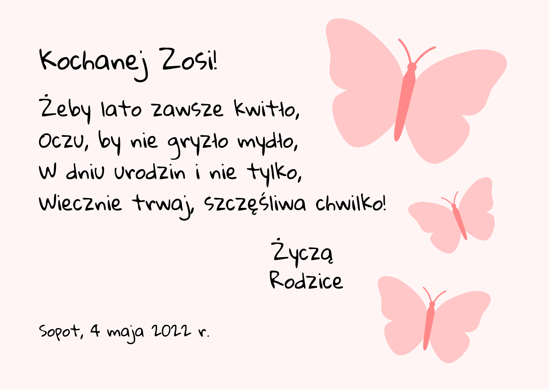 Grafika zawierająca treść życzeń. Po prawej stronie znajdują się trzy różowe motylki różnej wielkości. Życzenia zostały napisane czarnym kolorem. Treść życzeń: „Kochanej Zosi! Żeby lato zawsze kwitło, Oczu by nie gryzło mydło, W dniu urodzin i nie tylko, Wiecznie trwaj, szczęśliwa chwilko! Życzą Rodzice. Sopot, 4 maja 2022 r.”