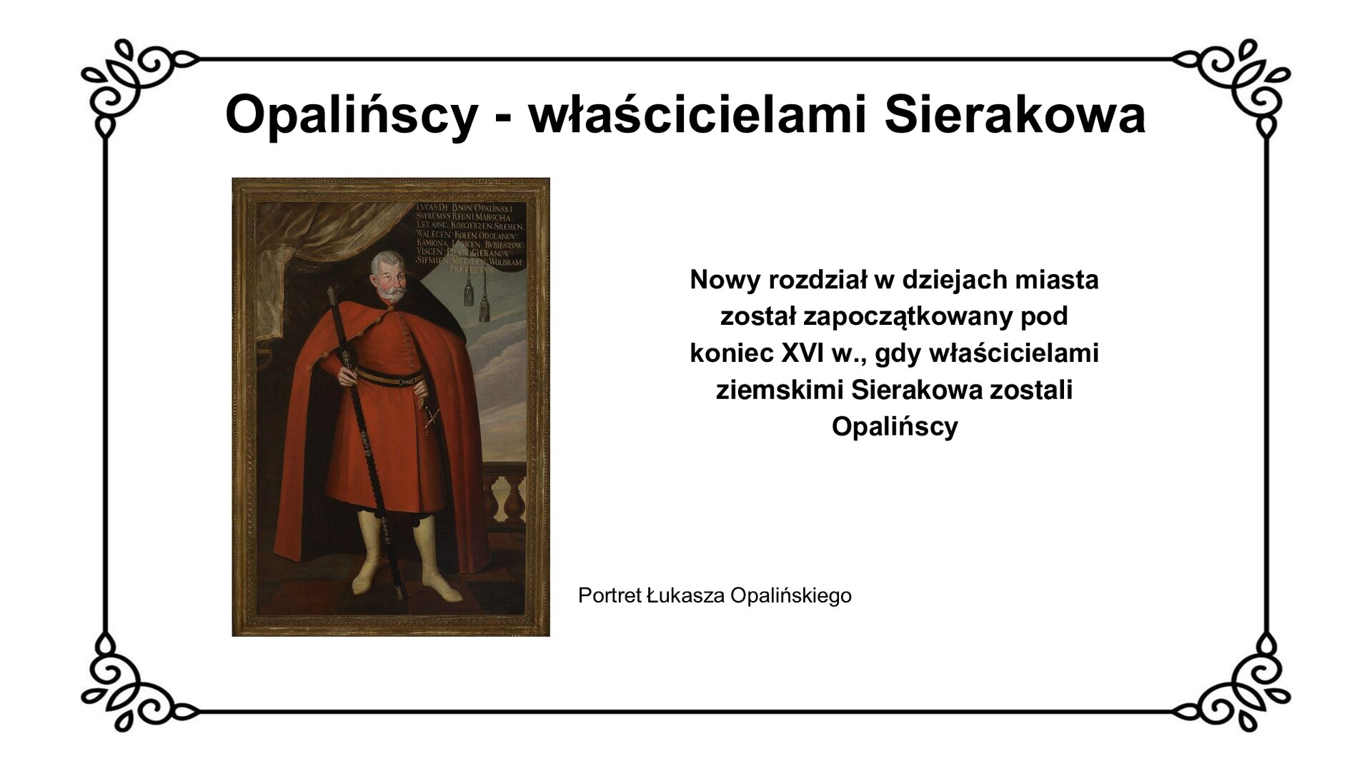 Biała plansza z ozdobną ramką. Tytuł slajdu: Opalińscy - właścicielami Sierakowa. Po lewej stronie ilustracja przedstawiająca portret Łukasza Opalińskiego. Szlachcic w czerwonym płaszczu, czerwonym kontuszu i wysokich butach stoi na wprost widza. Lewą dłoń, wystającą palcami zza płaszcza, podtrzymuje pas. Pod dłonią widoczna rękojeść szabli. W prawej dłoni trzyma laskę marszałkowską, opartą o posadzkę. W tle kotara ze zwisającymi kutasami, na dalszym planie fragment balustrady. Pod ilustracją podpis: Portret Łukasza Opalińskiego. Po prawej stronie slajdu napis: Nowy rozdział w dziejach miasta został zapoczątkowany pod koniec XVI w., gdy właścicielami ziemskimi Sierakowa zostali Opalińscy