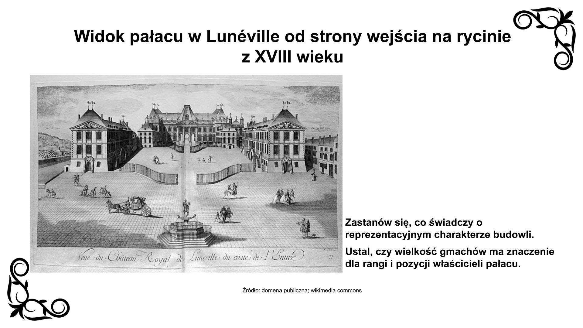 Slajd przedstawia rycinę z XVIII wieku z widokiem pałacu zwanego „Wersalem Lotaryngii”. Przed wjazdem do obiektu znajduje się fontanna. Za ogrodzeniem widoczny jest kompleks trzech budynków w kształcie podkowy. Budynki nakryte są czterospadowym dachem i ozdobione portykami. Centralny gmach usytuowany jest na kolumnadzie otwierającej się na ogród. Nad ryciną nagłówek: „Widok pałacu w Lunéville od strony wejścia z XVIII wieku”, a pod nią podpis: „Źródło: domena publiczna, wikimedia commons”. Reprodukcji towarzyszy zwrot w stronę ucznia: Zastanów się, co świadczy o reprezentacyjnym charakterze budowli. Ustal, czy wielkość gmachów ma znaczenie dla rangi i pozycji właścicieli pałacu.