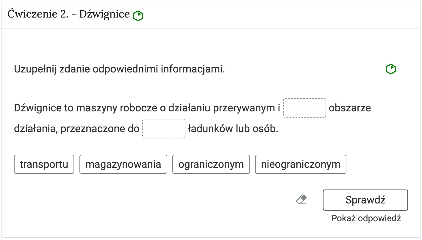 Wygląd przykładowego zadania. Składa się ono z nagłówka na pasku zakładki: Ćwiczenie 2 myślnik dźwignice, poziom łatwy. Pod paskiem zakładki znajduje się ćwiczenie umieszczone w prostokątnym rozwijalnym polu. W tym przypadku jest to tekst z lukami do uzupełnienia. Widoczne jest polecenie, tekst z lukami. Poniżej znajdują się kafelki z proponowanymi pojęciami. Luki są dwie, propozycje do uzupełnienia cztery. Poniżej znajdują się kolejno: ikona gumki do ścierania, po kliknięciu której usuwane są wprowadzone odpowiedzi, przycisk Sprawdź oraz przycisk Pokaż odpowiedź.