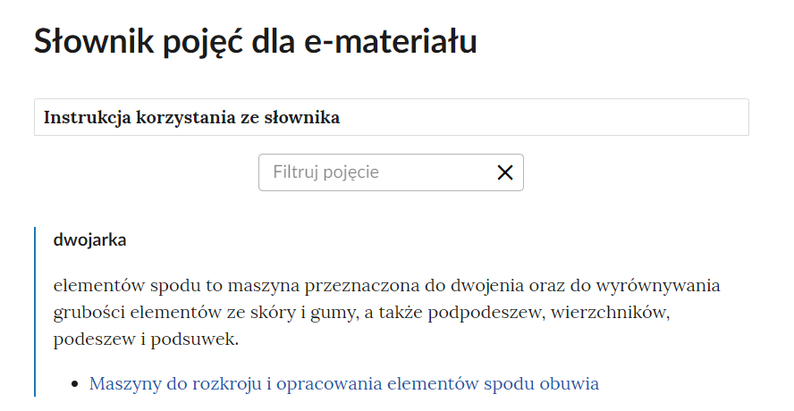 Grafika przedstawia górną cześć słownika. W górnej części nagłówek: Słownik pojęć dla e‑materiału. Poniżej ramka z tekstem: Instrukcja korzystania ze słownika. Następnie ramka z tekstem: filtruj pojęcie i z krzyżykiem. Poniżej definicja wraz z pojęciem i hiperłączem. Dwojarka - elementów spodu to maszyna przeznaczona do dwojenia oraz do wyrównywania grubości elementów ze skóry i gumy, a także podpodeszew, wierzchników, podeszew i podsuwek. Hiperłącze: Maszyny do rozkroju i opracowania elementów spodu obuwia.
