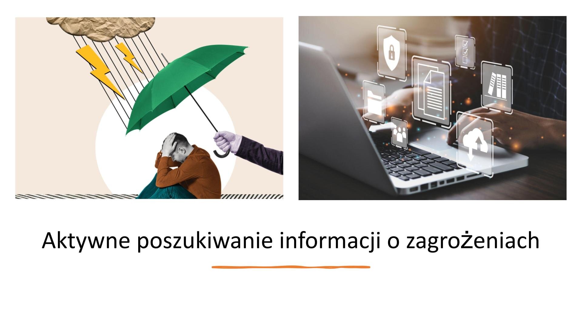 Biały slajd, na którym znajdują się dwa zdjęcia i napis. W górnej części slajdu dwa zdjęcia ułożone jedno obok drugiego. Z lewej strony slajdu zdjęcie przedstawia mężczyznę, który opiera głowę na dłoniach, a łokcie na kolanach. Z prawej strony zdjęcia znajduje się ręka, która trzyma zielony parasol nad siedzącym mężczyzną. Nad parasolem chmura, deszcz i dwa żółte pioruny. Z prawej strony slajdu zdjęcie przedstawiające dłonie korzystające z laptopa. Nad komputerem rysunki kwadratów, w których znajdują się: tarcza z kłódką, dwie kartki papieru, chmura ze strzałką, brzegi trzech stojących książek, folder. Pod zdjęciami, w dolnej części slajdu, napis: „Aktywne poszukiwanie informacji o zagrożeniach”.