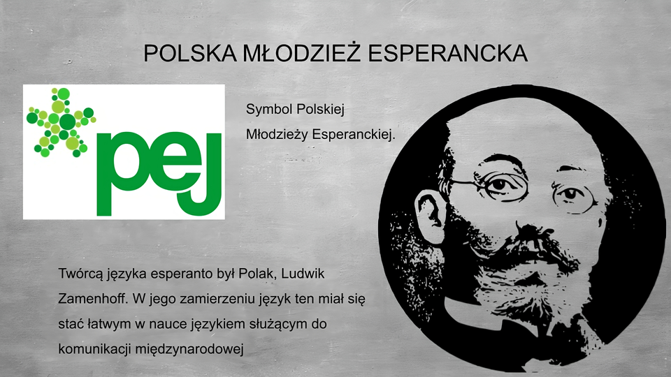 Slajd przedstawia szare tło, na górze tytuł: POLSKA MŁODZIEŻ ESPERANCKA. Po lewej stronie grafika przedstawiająca symbol Polskiej Młodzieży Esperanckiej - pięcioramienna gwiazda stworzona z różnej wielkości kropek o różnych odcieniach zielonego, obok zielone, małe litery P E J. Poniżej napis: Twórcą języka esperanto był Polak, Ludwik Zamenhoff. W jego zamierzeniu język ten miał się stać łatwym w nauce językiem służącym do komunikacji międzynarodowej. Po prawej stronie planszy czarno biały portret mężczyzny, z brodą, wąsami, okrągłymi okularami, w białej koszuli ze stójką i czarnej muszce.