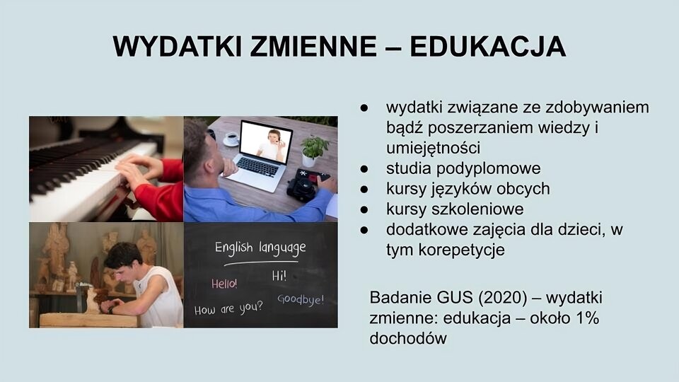 U góry ekranu napis: Wydatki zmienne - edukacja. Z lewej strony cztery zdjęcia. W lewym górnym rogu zdjęcie dziecięcych rąk grających na fortepianie. W lewym dolnym rogu zdjęcie młodego chłopaka siedzącego przy małym okrągłym stoliku i rzeźbiącego w drewnie. W prawym dolnym rogu zdjęcie fragmentu czarnej tablicy, na której kredą napisano wyrazy: English language, Hello!, Hi!, How are you?, Goodbye!. W prawym górnym rogu zdjęcie mężczyzny siedzącego przy stole, na którym stoi otwarty laptop. Z Prawej strony ekranu tekst: wydatki związane ze zdobywaniem bądź poszerzaniem wiedzy i umiejętności; studia podyplomowe; kursy języków obcych; kursy szkoleniowe; dodatkowe zajęcia dla dzieci, w tym korepetycje. Badanie GUS (2020) - wydatki zmienne: edukacja - około 1%.