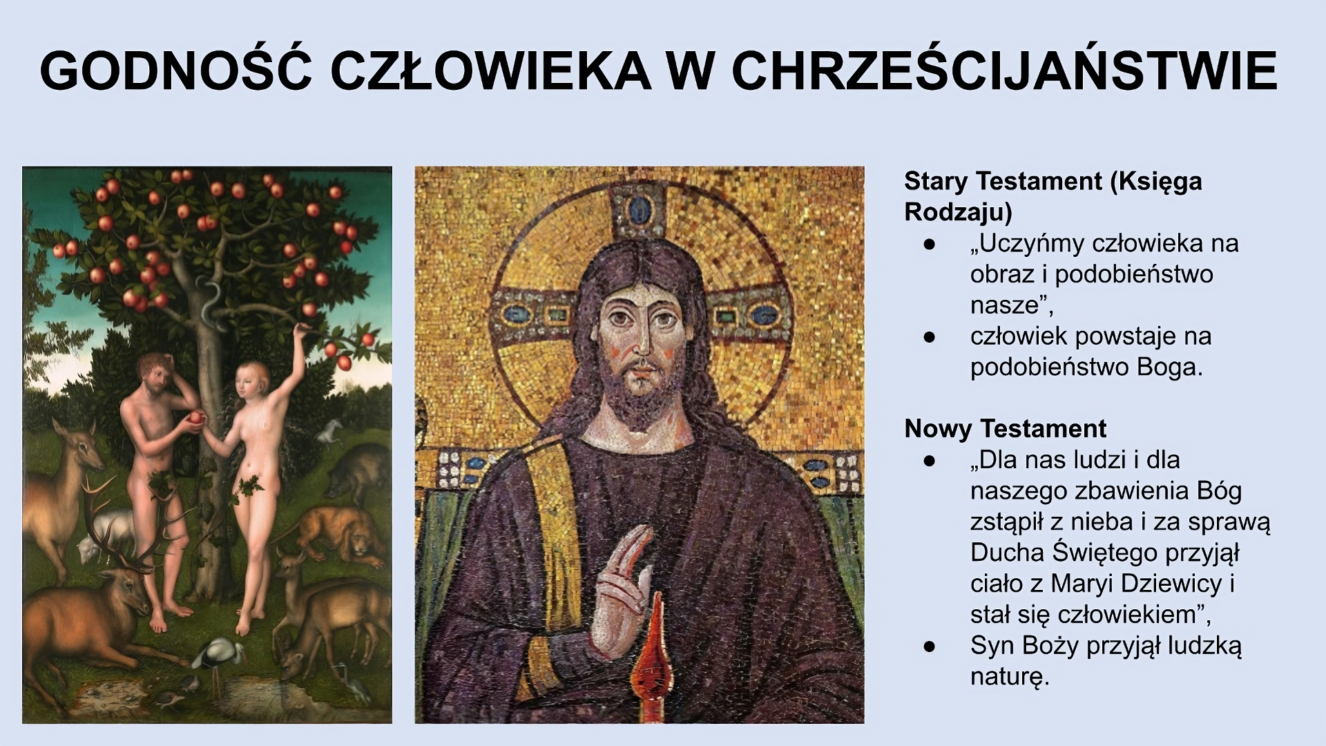 U góry slajdu napis: Godność człowieka w chrześcijaństwie. Niżej, po lewej stronie slajdu obraz przedstawiający kobietę i mężczyznę (oboje są nadzy) stojących pod jabłonią. Kobieta trzyma w ręce jabłko i podaje je mężczyźnie. Wokół nich znajdują się zwierzęta (sarny, jelenie, dzik, pies). W tle zieleń. Na środku ekranu obraz przedstawiający młodego mężczyznę z długimi włosami i z brodą. Ubrany jest w brązową szatę. Wokół głowy ma aureolę. Palce: wskazujący i środkowy podnosi do góry. Po prawej stronie ekranu tekst: Stary Testament (Księga Rodzaju): “Uczyńmy człowieka na obraz i podobieństwo nasze”, człowiek powstaje na podobieństwo Boga. Nowy Testament: “Dla nas ludzi i dla naszego zbawienia Bóg zstąpił z nieba i za sprawą Ducha Świętego przyjął ciało z Maryi Dziewicy i stał się człowiekiem”, Syn Boży przyjął ludzką naturę.