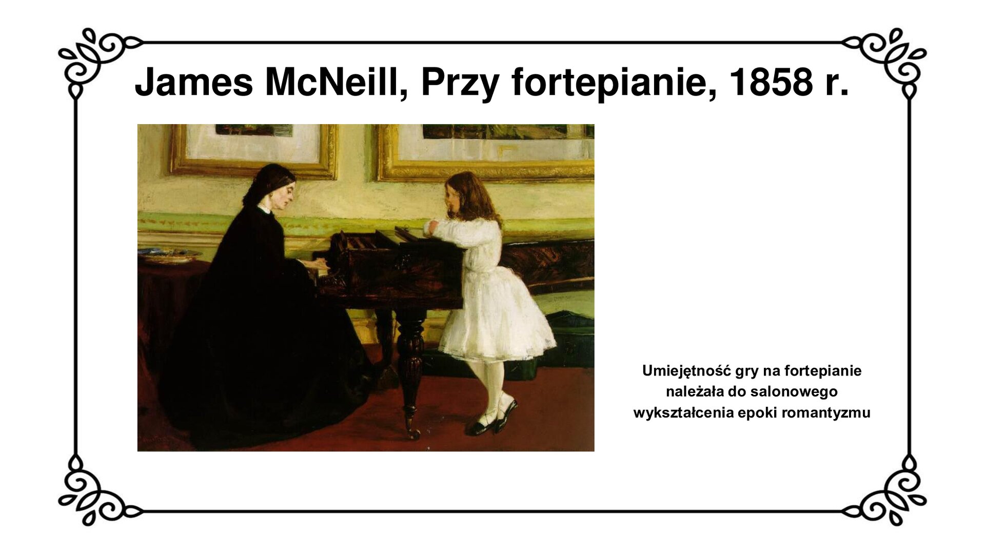Na górze slajdu tytuł: James McNeill, przy fortepianie, 1858 rok. Slajd przedstawia scenę rodzajową w salonie. Kobieta o czarnych włosach, w czarnej, długiej, rozkloszowanej sukni siedzi przy czarnym fortepianie i gra. Przy fortepianie, opierając się o niego stoi dziewczynka o brązowych włosach, ubrana w białą sukienkę do kolan, białe rajstopy i czarne pantofle. Na podłodze czerwona wykładzina. W tle ściana w ciepłych, złoto beżowych barwach, na niej obrazy w złotych ramach. W prawym dolnym rogu slajdu napis: Umiejętność gry na fortepianie należała do salonowego wykształcenia epoki romantyzmu.