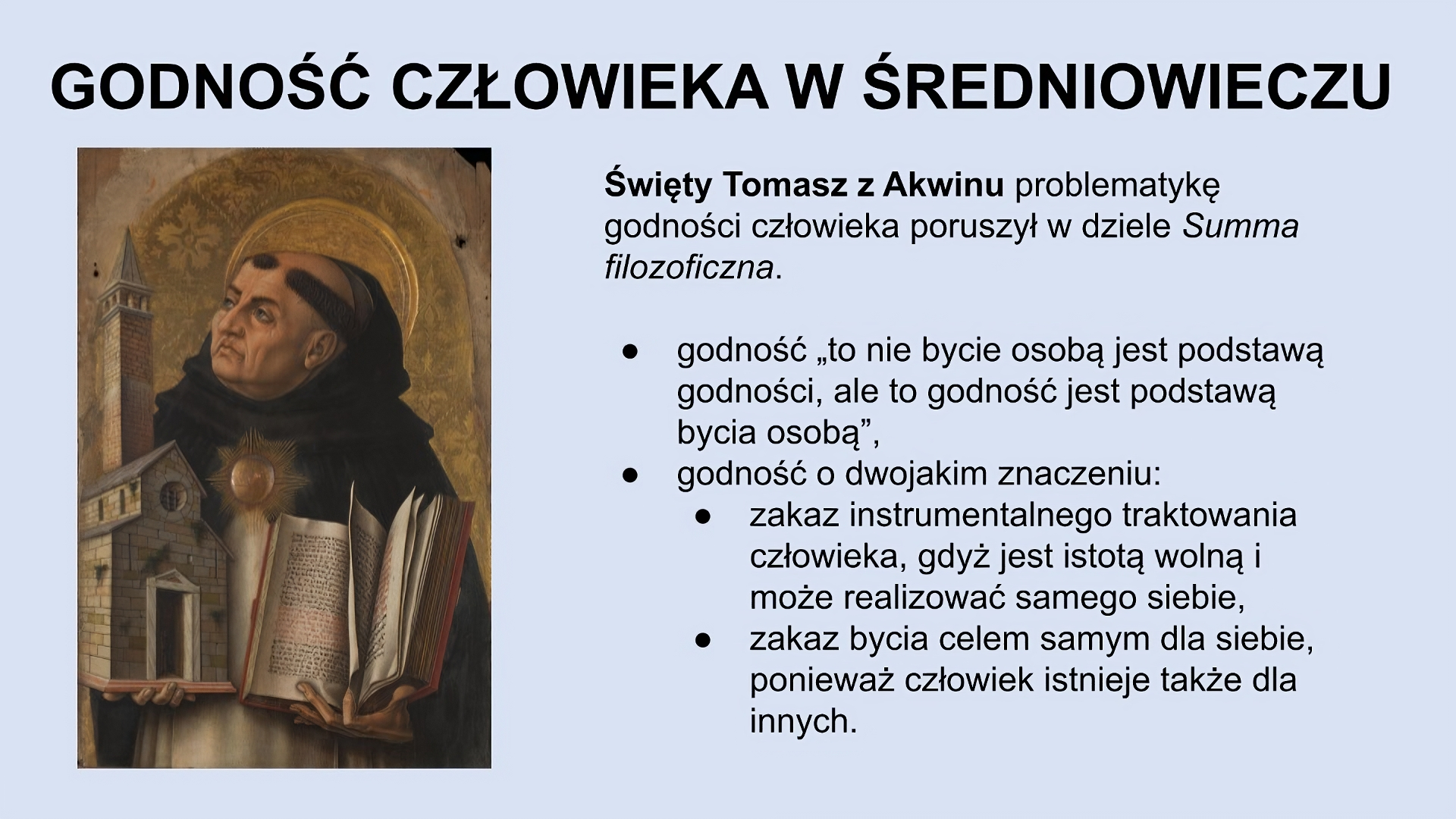 U góry slajdu napis: Godność człowieka w średniowieczu. Z lewej strony slajdu obraz przedstawiający mężczyznę o surowym wyglądzie twarzy, patrzącego się w swoją prawą stronę. Ma aureolę wokół głowy, jest łysy z wyjątkiem pasa włosów na obwodzie głowy. Nosi biały habit i brązową pelerynę. W prawej ręce trzyma model kościoła, w lewej - otwartą księgę. Z prawej strony slajdu znajduje się tekst: Święty Tomasz z Akwinu problematykę godności człowieka poruszył w dziele Summa filozoficzna. Godność: “to nie bycie osobą jest podstawą godności, ale to godność jest podstawą bycia osobą”. Godność o dwojakim znaczeniu: zakaz instrumentalnego traktowania człowieka, gdyż jest istotą wolną i może realizować samego siebie, zakaz bycia celem samym dla siebie, ponieważ człowiek istnieje także dla innych. 