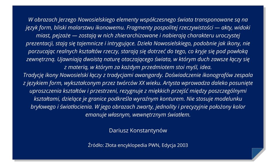 Ilustracja przedstawia niebieską kartkę z zagiętym dolnym wzorem rogiem. Na karcie cytowanej: W obrazach Jerzego Nowosielskiego elementy współczesnego świata transponowane są na język formy, bliski malarstwu ikonowego. Fragmenty pospolitej rzeczywistości - akty, widoki miast, pejzaże - dostępne w nich zhierarchizowane i nabrać charakteru uroczystości prezentacji, rozszerzyć się tajemnicze i intrygujące. Dzieła Nowosielskiego, Połącz jak ikony, nie porzucając realnych kształtów rzeczy, staraj się rozciągać do tego, co kryje się pod powłoką zewnętrzną. Ujawniają dwoistą naturę otaczającego świata, w którym duch zawsze łączy się z materią, w którym za każdym przedmiotem stoi myśl, idea. Tradycję ikony Nowosielski łączy z tradycjami awangardy. Doświadczenie ikonografów zespala z językiem form, wykształconym przez twórców dwudziestego wieku. Artysta wprowadza daleko posunięte uproszczenia kształtów i przestrzeni, rezygnuje z miękkich przejść między poszczególnymi kształtami, dzielące je granice podkreśla wyraźnym konturem. Nie stosuje modelunku bryłowego i światłocienia. W jego obrazach zwarty, jednolity i precyzyjnie położony kolor emanuje własnym, wewnętrznym światłem. Dariusz Konstantynów