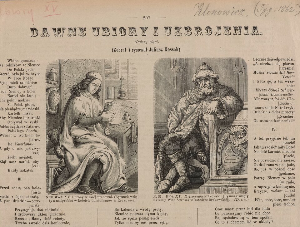 Zdjęcie przedstawia fragment pożółkłej strony z gazety. Nagłówek na stronie brzmi: Dawne ubiory i uzbrojenia (dalszy ciąg). Zebrał i rysował Juliusz Kossak. Na stronie znajdują się dwie ryciny. Podpis pod ryciną po lewej: N.30.Wiek XV. Uczony w swej pracowni. (Rysunek wzięty z nagrobka w kościele dominikanów w Krakowie). Przedstawia młodego, długowłosego mężczyznę w długiej, powłóczystej szacie i płaskim nakryciu głowy. Mężczyzna siedzi przy sekretarzyku, trzyma w rękach książkę z pieczęcią. Obok stoi kałamarz z piórem gęsim. W tle wnętrze pokoju . Rycina po prawej jest podpisana: N.31. Wiek XV.  Mieszczanin krakowski.  (Rysunek wzięty z rzeźby Wita Stwosza w katedrze krakowskiej). Wokół rycin teksty: Widno gromadą, Na rolników do Niemce Do Polski jadą. Szerzej było jak w bryce W arce Noego, Będą mieli szlachcice Dużo dobrego!... Jadą Niemcy z kolei, Naród się kupi; Dni pełni nadziei Że polak głupi, Ma pieniądze, na wioski, Kartofli miski, Aby Niemiec bez troski Opływał w zyski, Potem szydzącz Tatarów Polskiego Landu, Wracał z wórkiem talarów Do Vaterlandu, A gdy u nas, jak zwyczaj, Zrobi majątek, Klął nasz naród, obyczaj, Każdy zakątek. III. Przed chatą pan kolonista Siedzi z fajką okazałą, A pan dziedzic – oczywista, Przystępuje doń nieśmiało, I zrobiwszy ukłon grzecznie, Rzecze: „Mamy dość roboty, Trzeba zwozić dziś koniecznie, Bo kalendarz wróży psoty.” Niemiec puszcza dymu kłęby, Jak ze śpiżu posag siedzi, Tylko mruczy coś przez zęby, Lecz nie daje odpowiedzi. „A niechże cię piorun trzaśnie! Musisz zwozić dziś Herr Peter! I trąca go, a ten wrzaśnie: „Kreutz Schock Schwernoth! Donnerwetter Nix wożycz, ci bin Uhrmacher.” I znów siada. A te krzyki Dziedzic z cicha mruczy: „Szacher! Ot usłużne kantorniki!” IV. A toż przyjdzie łeb mi stracić! Jak tu radzić? Miły Boże! Niedość karmić, nie dość płacić, Nie pozwożę, nie zaorzę, Ot dziś rano w pole jadę, Ba, już w późnej dość godzinie, Patrzę: Niemcy w polu w radę, A zaprzęgi w koniczynie. Krzyczę, wołam: - ani dudu! Wer, wer, wer, wer! aż pięść łechce.