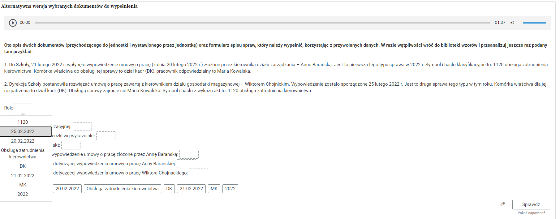 Grafika przedstawia jedno z zadań alternatywnej wersji wybranych dokumentów do wypełnienia. W górnej części znajduje się odtwarzacz audio. Z lewej strony znajduje się ikona trójkąta wpisanego w koło. - Służy do włączenia nagrania. Obok znajduje się informacja o czasie odtworzonego fragmentu - zero minut i zero sekund. Obok jest pasek, dzięki któremu można zaznaczyć konkretny moment nagrania do otworzenia. Po prawej stronie paska znajduje się informacja o całkowitej długości nagrania - jedna minuta i trzydzieści siedem sekund. W prawej części odtwarzacza znajduje się ikona głośnika służąca do wyłączenia lub włączenia dźwięku oraz pasek, na którym można ustawić odpowiedni poziom głośności. Poniżej polecenie wraz z opisem: “Oto opis dwóch dokumentów (przychodzącego do jednostki i wystawionego przez jednostkę) oraz formularz spisu spraw, który należy wypełnić, korzystając z przywołanych danych. W razie wątpliwości wróć do biblioteki wzorów i przeanalizuj jeszcze raz podany tam przykład. Jeden. Do Szkoły 21 lutego 2022 roku wpłynęło wypowiedzenie umowy o pracę (z dnia 20 lutego 2022 roku) złożone przez kierownika działu zarządzania - Annę Barańską. Jest to pierwsza tego typu sprawa w 2022 roku. Symbol i hasło klasyfikacyjne to: 1120 obsługa zatrudnienia kierownictwa. Komórka właściwa do obsługi tej sprawy to dział kadr (DK), pracownik odpowiedzialny to Maria Kowalska. Dwa. Dyrekcja Szkoły postanowiła rozwiązać umowę o pracę zawartą z kierownikiem działu gospodarki magazynowej - Wiktorem Chojnickim. Wypowiedzenie zostało sporządzone 25 lutego 2022 roku. Jest to druga sprawa tego typu w tym roku. Komórka właściwa dla jej rozpatrzenia to dział kadr (DK). Obsługą sprawy zajmuje się Maria Kowalska. Symbol i hasło z wykazu akt to: 1120 obsługa zatrudnienia kierownictwa”. Poniżej, w kolejnych wierszach znajdują się zdania z pustymi ramkami do wypełnienia. Pod jedną z ramek wyświetlone jest okno z możliwymi odpowiedziami. W prawym dolnym rogu znajduje się ramka z tekstem "Sprawdź". Po lewej stronie obok ramki jest szaro‑biała gumka do usuwania odpowiedzi. Poniżej tekst: "Pokaż odpowiedź". 
