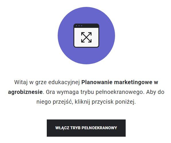 Grafika przedstawia wejście do gry edukacyjnej. Pośrodku znajduje się niebieskie koło z ikoną prostokąta z białym tłem, na którym są ułożone przekątnie podwójne strzałki. Prostokąt zawiera także czarny panel na górnym boku, który ma trzy kropki po lewej stronie. Pod ikonką z niebieskim kołem znajduje się napis: Witaj w grze edukacyjnej Planowanie marketingowe w agrobiznesie. Gra wymaga trybu pełnoekranowego. Aby do niego przejść, kliknij przycisk poniżej. Pod tekstem znajduje się czarny prostokątny panel z białym napisem: Włącz tryb pełnoekranowy.
