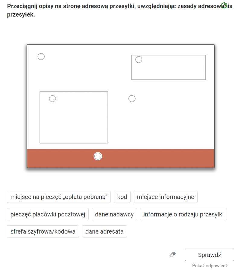 Widok na przykładowe ćwiczenie, polegające na przeciąganiu elementów na grafikę. Polecenie: “Przeciągnij opisy na stronę adresową przesyłki, uwzględniając zasady adresowania przesyłek”. Poniżej znajduje się grafika przedstawiająca stronę adresową przesyłki. W prostokącie wydzielone są pola w prawym, górnym rogu; w lewym, dolnym rogu i czerwony pasek na dole. Zaznaczone są także okręgami miejsca do przeciągnięcia elementów z tekstem Pod grafiką są ramki z tekstem. Pierwsza ramka: miejsce na pieczęć „opłata pobrana". Druga ramka: kod. Trzecia ramka: miejsce informacyjne. Czwarta ramka: pieczęć placówki pocztowej. Piąta ramka: dane nadawcy. Szósta ramka: informacje o rodzaju przesyłki. Siódma ramka: strefa szyfrowa/kodowa. Ósma ramka: dane adresata.Poniżej ikona gumki do usuwania odpowiedzi, przycisk “Sprawdź” oraz przycisk “Pokaż odpowiedź”.