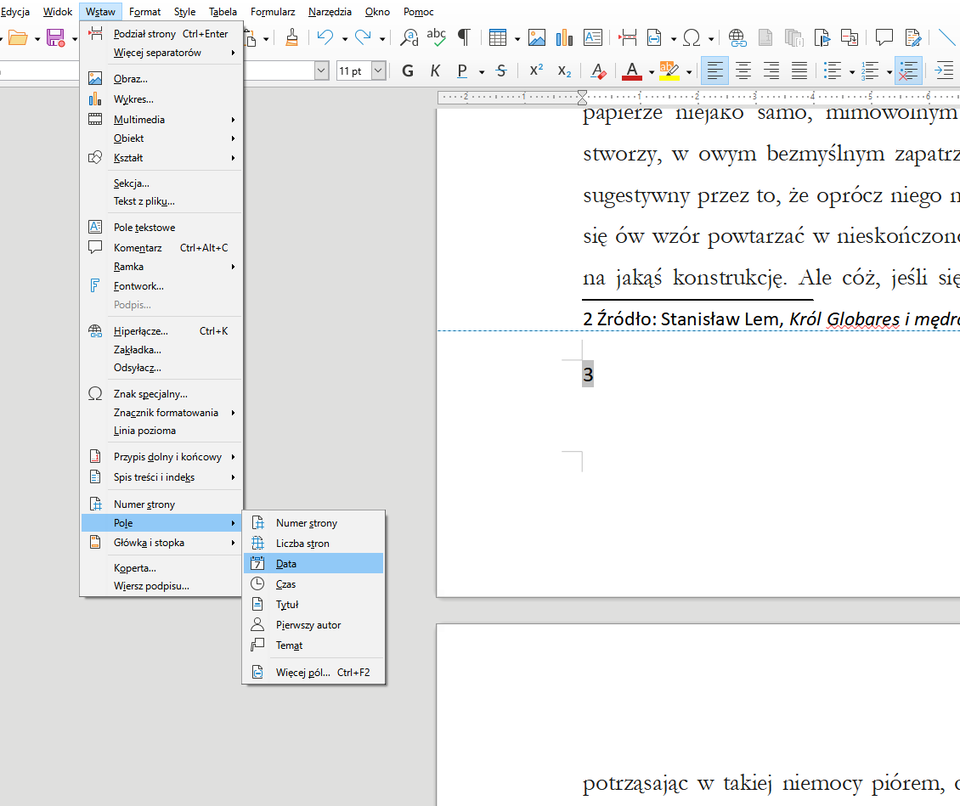 Ilustracja przedstawia fragment dokumentu w programie  LibreOffice Writer . Widoczne są na nim zakładki: Edycja, Widok, Wstaw, Format, Style, Tabela, Formularz, Narzędzia, Okno, Pomoc, a poniżej w pasku ikonki menu. Zakładka Wstaw jest rozwinięta – przyjmuje postać listy menu z opcjami: Podział strony Ctrl+Enter, Więcej separatorów, Obraz, Wykres, Multimedia, Obiekt, Kształt, Sekcja…, Tekst z pliku…, Pole tekstowe, Komentarz Ctrl+Alt+C, Ramka, Fontwork…, Podpis…, Hiperłącze…, Zakładka…, Odsyłacz…, Znak specjalny…, Znacznik formatowania, Linia pozioma, Przypis dolny i końcowy, Spis treści i indeks, Numer strony, Pole, Główka i stopka, Koperta… i Wiersz podpisu…. Zaznaczona jest opcja Pole, obok rozwinięta jest lista: Numer strony, Liczba stron, Data, Czas, Tytuł, Pierwszy autor, Temat, Więcej pól… Ctrl+F2. Zaznaczone jest pole Data. 