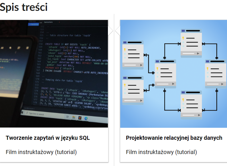 Przykładowy wygląd spisu treści. Dwa prostokątne kafelki obok siebie. W górnej części zdjęcie okładkowe przedstawiające czarny ekran, na którym znajdują się ciągi kodów, w dolnej części tytuł „Tworzenie zapytań w języku SQL". Pod nim nazwa multimedium: film instruktażowy (tutorial). Na drugim, w górnej części, zdjęcie okładkowe przedstawia na niebieskim tle symbole programów, które są ze sobą połączone strzałkami. W dolnej części tytuł „Projektowanie relacyjnej bazy danych", a pod nim nazwa multimedium: film instruktażowy (tutorial).