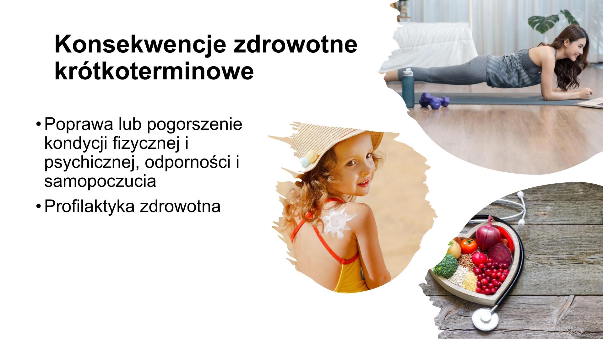 Biały slajd. W lewym górnym rogu nagłówek: „Konsekwencje zdrowotne krótkoterminowe”, a poniżej tekst: „Poprawa lub pogorszenie kondycji fizycznej i psychicznej, odporności i samopoczucia. Profilaktyka zdrowotna”. Z prawej strony trzy zdjęcia przedstawiające: młodą kobietę w sportowych ubraniach, która wykonuje ćwiczenie „deskę”, małą dziewczynkę w kapeluszu i stroju kąpielowym, na plecach której kremem narysowano słońce, talerz w kształcie serca wypełniony owocami i warzywami. Wokół talerza ułożony stetoskop.