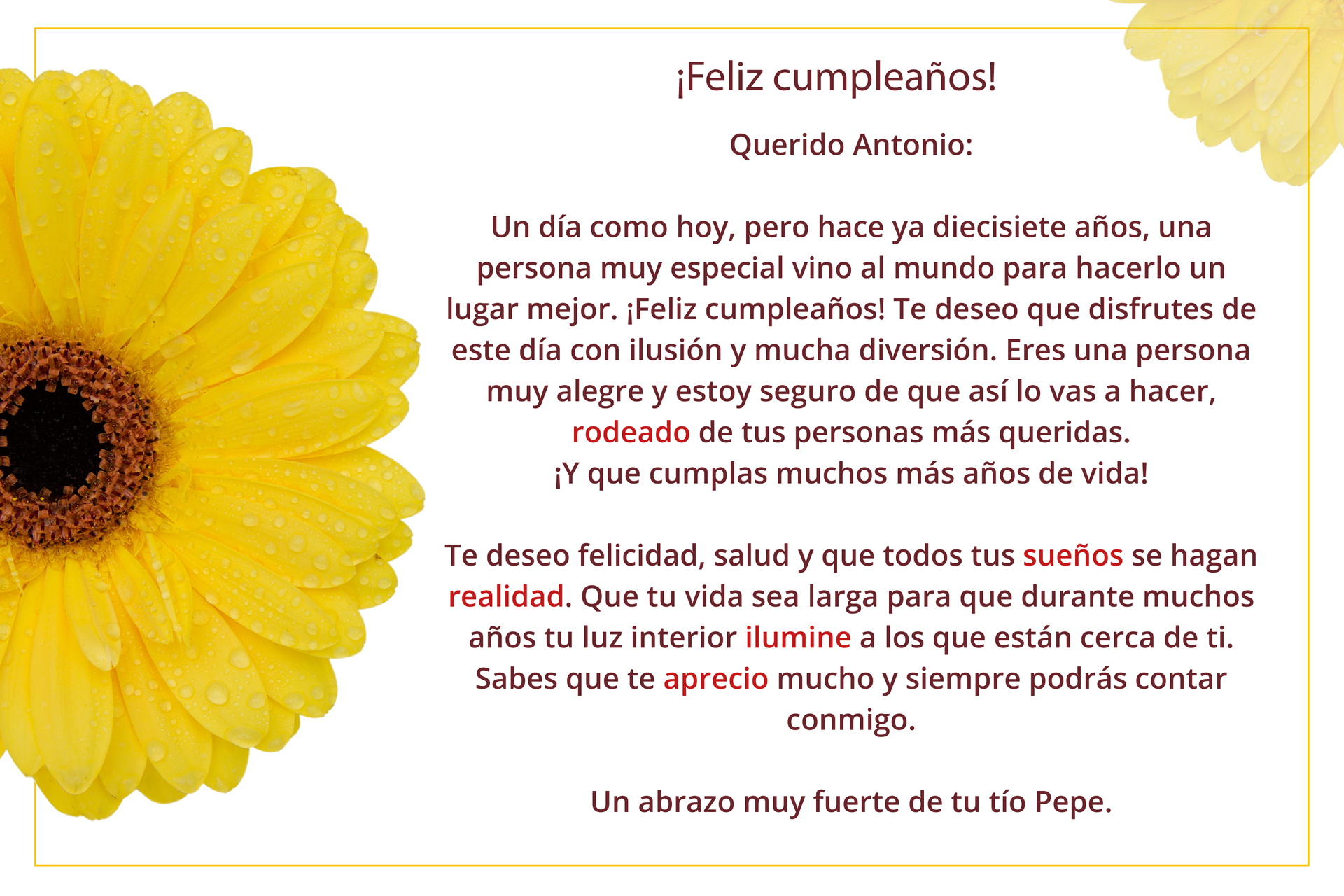 Ilustracja przedstawia tekst, obok którego znajduje się duży żółty kwiat. Tekst brzmi: ¡Feliz cumpleaños! Querido Antonio: Un día como hoy, pero hace ya diecisiete años, una persona muy especial vino al mundo para hacerlo un lugar mejor. ¡Feliz cumpleaños! Te deseo que disfrutes de este día con ilusión y mucha diversión. Eres una persona muy alegre y estoy seguro de que así lo vas a hacer, rodeado de tus personas más queridas. Y que cumplas muchos más años de vida. Te deseo felicidad, salud y que todos tus sueños se hagan realidad. Que tu vida sea larga para que durante muchos años tu luz interior ilumine a los que están cerca de ti. Sabes que te aprecio mucho y siempre podrás contar conmigo. Un abrazo muy fuerte de tu tío Pepe.