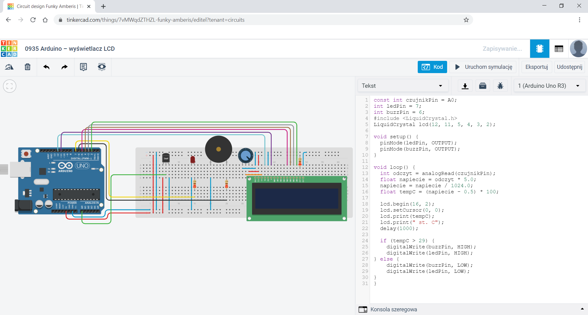 Zdjęcie ekranu przedstawia okno przeglądarki z otwartą stroną Tinkercad. W głównej strefie znajduje się płytka stykowa, na której zamontowano moduł z termometru z napisem "TMP". Obok niego zamontowano LED, dalej po prawej stronie w tym samym rzędzie zajmując znowu różne węzły przetwornik piezo. Na dole płytki stykowej zamontowano ekran LCD. Nad ekranem, a po prawej stronie przetwornika zamontowane potencjometr. Do anody LED, prawej nóżki przetwornika jak i do przedostatniego pinu ekranu zamontowano rezystory. Po lewej stronie płytki stykowej położono arduino uno, którego piny 5V oraz GND podłączone są do odpowiednio obu szyn dodatnich i ujemnych. Moduł termometru podłączono prawą nóżką do uziemienia, tak jak katodę LED, lewą nóżkę przetwornika jak i prawą nóżkę potencjometru i 1 i ostatni pin ekranu. Lewą nóżkę termometru, 2 pin ekranu oraz prawą nóżkę potencjometru podłączono do dodatniej szyny płytki. Przed ostatni pin ekranu poprzez rezystor podłączono do dodatniej szyny. Środkową nóżkę potencjometru podpięto do pinu V0 ekranu, środkową nóżkę termometru podłączono do pinu A0 arduino. Z rezystora obok przetwornika poprowadzono kabel do pinu D6 arduino, do pinu D7 arduino podpięto rezystor obok diody. Piny arduino podłączone do pinów ekranu: D12 do RS, D11 do E, D5 do DB4, D4 do DB5, D3 do DB6 oraz D2 do DB7. Na ekranie otwarto kod: const int czujnikPin = A0; int ledPin = 7; int buzzPin = 6; #include <LiquidCrystal.h> LiquidCrystal lcd(12, 11, 5, 4, 3, 2); void setup(){ pinMode(ledPin, OUTPUT); pinMode(buzzPin, OUTPUT); } void loop(){ int odczyt = analogRead(czujnikPin); float napiecie = odczyt * 5.0; napiecie = napiecie / 1024.0; float tempC = (napiecie - 0.5) * 100; lcd.begin(16, 2); lcd.setCursor(0, 0); lcd.print(tempC); lcd.print(" st. C"); delay(1000); if (tempC > 29){ digitalWrite(buzzPin, HIGH); digitalWrite(ledPin, HIGH); } else { digitalWrite(buzzPin, LOW); digitalWrite(ledPin, LOW); } }