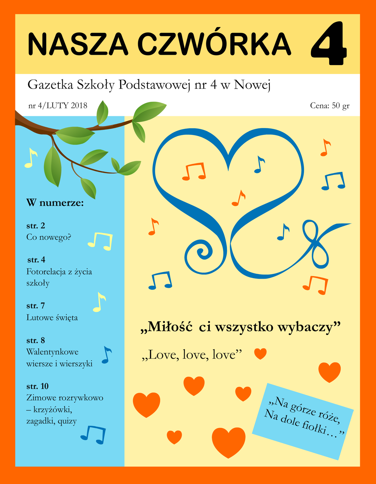 Kliknij, aby powiększyć. Ilustracja przedstawia pierwszą stronę szkolnej gazetki. Strona jest podzielona na cztery części. Na górze znajduje się tytuł gazetki: Nasza Czwórka 4; Pod nią widnieje informacja: Gazetka Szkoły Podstawowej nr 4 w Nowej, nr 4/LUTY 2018 Cena: 50 gr. Poniżej od lewej znajduje się wąska kolumna. Na jej górze znajduje się grafika przedstawiająca gałąź z zielonymi listkami. Pod spodem widnieje tekst: W numerze: str. 2 Co nowego? str. 4 Fotorelacja z życia szkoły str. 7 Lutowe święta str. 8 Walentynkowe wiersze i wierszyki str. 10 Zimowe rozrywkowo – krzyżówki, zagadki, quizy. Prawa, szersza kolumna zawiera dużą grafikę przedstawiającą wstążkę ułożoną w kształcie serca. Jej końce nie spotykają się u dołu, tylko zawijają na prawo i lewo tworząc ozdobne zawijasy. Dookoła i wewnątrz serca narysowane są nuty. Poniżej znajdują się tytuły piosenek i rymowanka: „Miłość Ci wszystko wybaczy”, „Love, love, love”, „Na górze róże, Na dole fiołki…” Między nimi umieszczono siedem różnej wielkości serduszek.