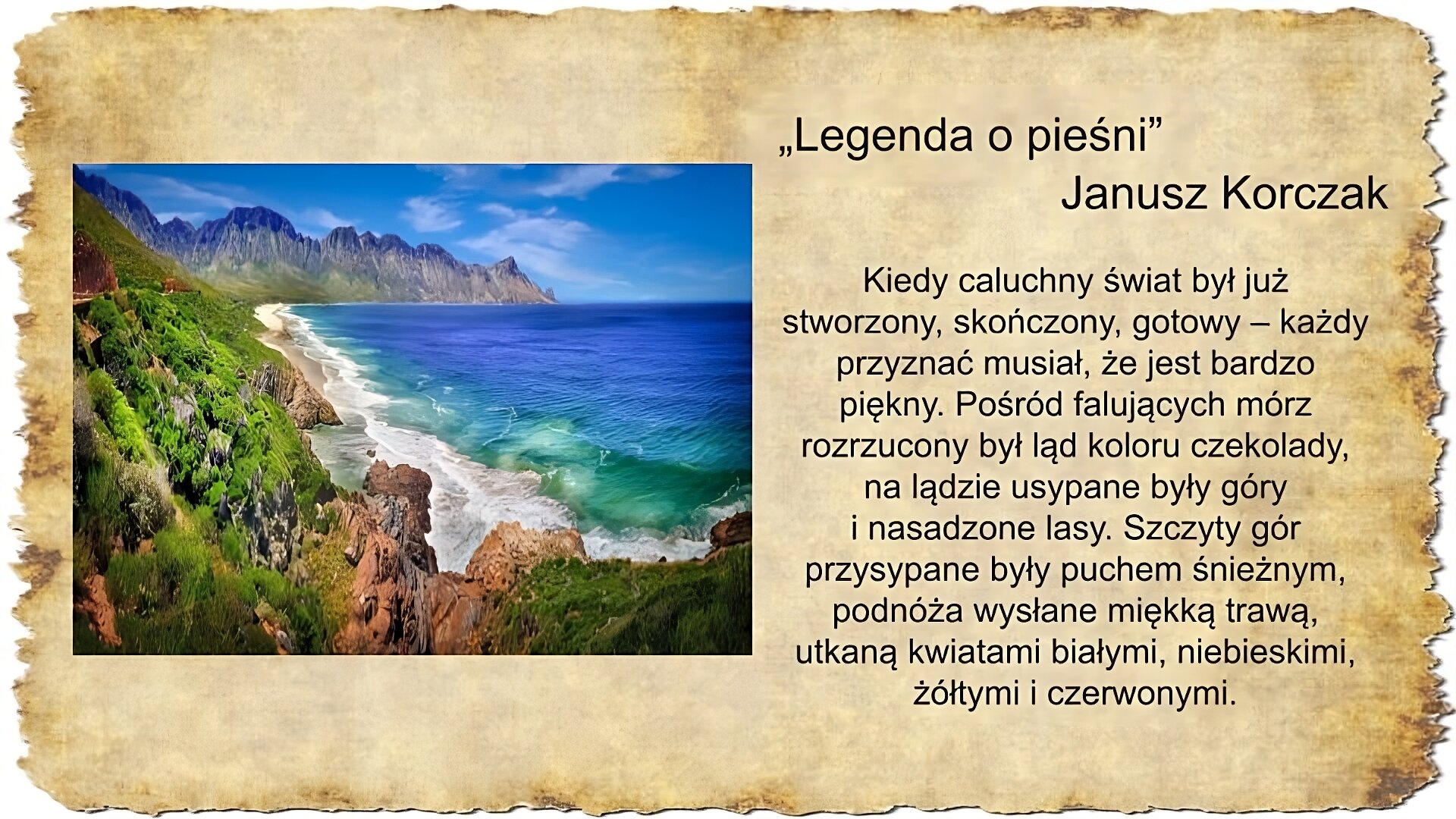 Po prawej stronie slajdu zamieszczony jest tekst: Legenda o pieśni, Janusz Korczak: Kiedy caluchny świat był już stworzony, skończony, gotowy – każdy przyznać musiał, że jest bardzo piękny. Pośród falujących mórz rozrzucony był ląd koloru czekolady, na lądzie usypane były góry i nasadzone lasy. Szczyty gór przysypane były puchem śnieżnym, podnóża wysłane miękką trawą, utkaną kwiatami białymi, niebieskimi, żółtymi i czerwonymi. Po lewej stronie slajdu umieszczona jest kolorowa fotografia. Po prawej stronie widoczne jest lazurowe morze, którego fale rozbijają się o skalisty brzeg. Po lewej stronie i na horyzoncie rozciągają się góry porośnięte zieloną trawą. Niebo jest błękitne.