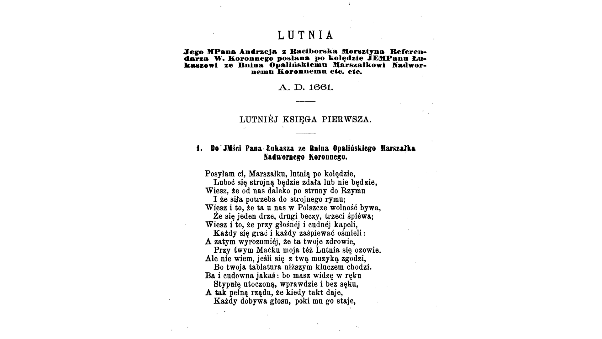 Ilustracja przedstawia drukowany tekst. Treść jest następująca: Lutnia. Jego MPana Andrzeja z Raciborska Morsztyna Beferendarza W. Koronnego posłana po kolędzie JEMPanu Łukaszowi ze Bnina Opalińskiemu Marszałkowi Nadwornemu Koronnemu etc. etc. A.D. 1661. Lutniej Księga Pierwsza. 1. Do JMści Pana Łukasza ze Bnina Opalińskiego Marszałka Nadwornego Koronnego. Posyłam ci, Marszałku, lutnią po kolędzie, Luboć się strojną będzie zdała lub nie będzie, Wiesz, że od nas daleko po struny do Rzymu I że siła potrzeba do strojnego rymu; Wiesz i to, że ta u nas w Polszcze wolność bywa, Że się jeden drze, drugi beczy, trzeci śpiewa; Wiesz i to, że przy głośnej i cudnej kapeli, Każdy się grać i każdy zaśpiewać ośmieli: A zatym wyrozumiej, że ta twoje zdrowie, Przy twym Maćku moja też Lutnia się ozowie. Ale nie wiem, jeśli się z twą muzyką zgodzi, Bo twoja tablatura niższym kluczem chodzi. Ba i cudowna jakaś: bp masz widzę w ręku Stypułę utoczoną, wprawdzie i bez sęku, A tak pełną rządu, że kiedy takt daje, Każdy dobywa głosu, póki mu go staje.