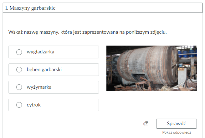 Grafika przedstawia widok na przykładowe ćwiczenie jednokrotnego wyboru w zakładce. W górnej części prostokątna ramka z tytułem: jeden - maszyny garbarskie. Poniżej ćwiczenie. Polecenie: Wskaż nazwę maszyny, która jest zaprezentowana na poniższym zdjęciu. Pod poleceniem cztery prostokątne ramki z możliwymi odpowiedziami do wyboru: wygładzarka, bęben garbarski, wyżymarka, cytrok. Po prawej stronie znajduje się zdjęcie przedstawiające bęben garbarski. Poniżej ikona gumki do usuwania odpowiedzi, przycisk “Sprawdź” oraz przycisk “Pokaż odpowiedź”.