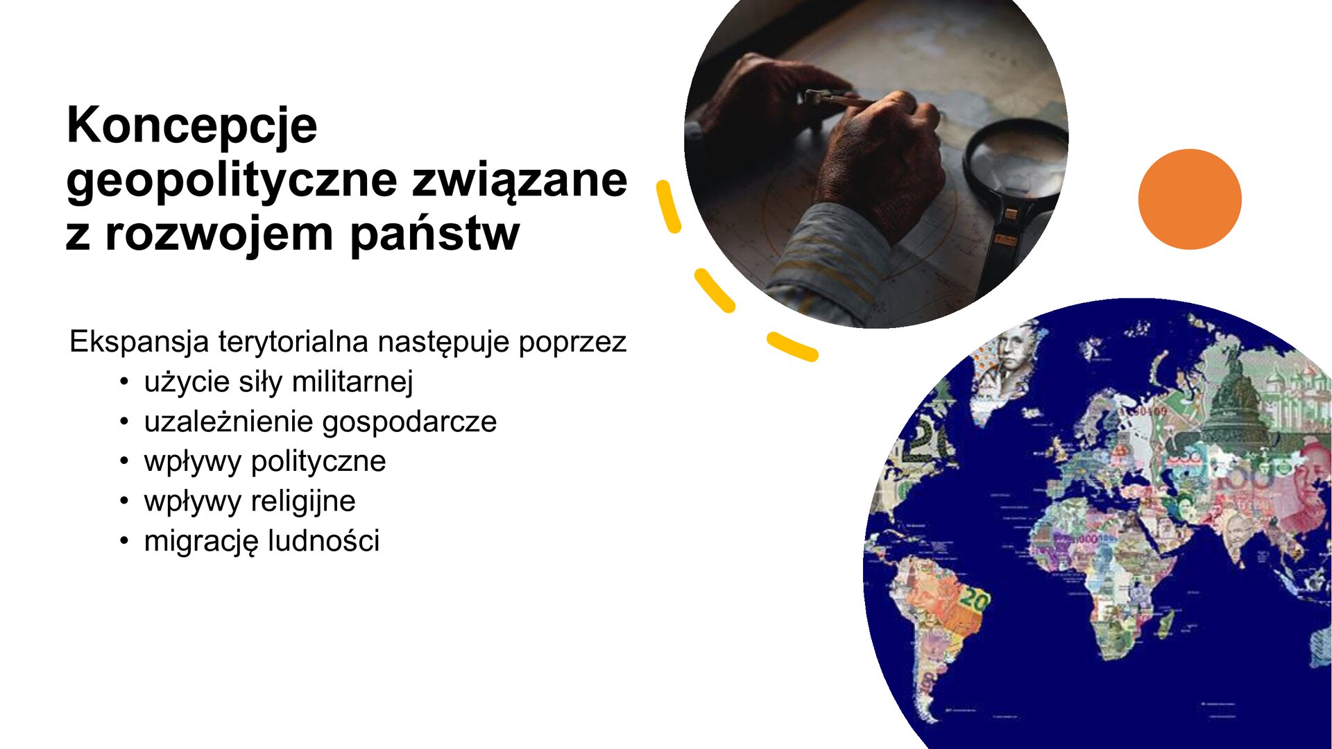 Biały slajd. Z lewej strony tekst: „Koncepcje geopolityczne związane z rozwojem państw. Ekspansja terytorialna następuje poprzez: użycie siły militarnej, uzależnienie gospodarcze, wpływy polityczne, wpływy religijne, migrację ludności”. Z prawej strony slajdu dwa zdjęcia. Jedno ukazuje dłonie męskie, które leżą na mapie. Obok nich lupa. Drugie zdjęcie przedstawia mapę polityczną świata, a na terenie każdego kraju rysunki przedstawiające ilustracje na banknotach narodowych. 