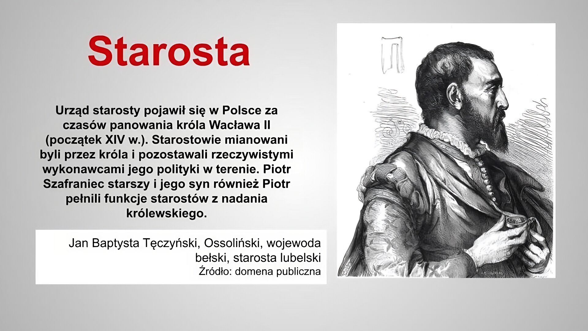 Slajd zatytułowany jest: Starosta. Napis wykonany jest czerwonymi literami na szarym tle. Po lewej stronie znajduje się napis: Urząd starosty pojawił się w Polsce za czasów panowania króla Wacława II (początek XIV w.). Starostowie mianowani byli przez króla i pozostawali rzeczywistymi wykonawcami jego polityki w terenie. Piotr Szafraniec starszy i jego syn również Piotr pełnili funkcje starostów z nadania królewskiego. Napis wykonany jest czarnymi literami na szarym tle. Po prawej stronie znajduje się ilustracja. Ilustracja przedstawia mężczyznę w średnim wieku. Został on przedstawiony z profilu, widoczna jest jego smutna, zasępiona twarz, ozdobiona krótką brodą . Ubrany jest w zapięty pod szyję kaftan. Trzyma w ręku medalion, zapewne z wizerunkiem ukochanej osoby. Nad jego głową artysta umieścił przedstawienie rodowego herbu Tęczyńskich, czyli topór. Ilustracja podpisana jest: Jan Baptysta Tęczyński, wojewoda bełski, starosta lubelski.