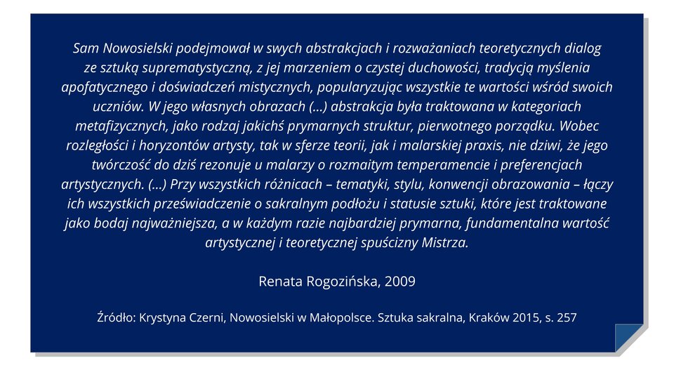 Ilustracja przedstawia niebieską kartkę z zagiętym dolnym wzorem rogiem. Cytat: Sam Nowosielski podejmował się w ramach abstrakcyjnych i rozważanych teoretycznych dialogów ze sztukami suprematystycznymi, z jej marzeniem o czystości duchowości, tradycją myślenia apofatycznego i badań mistycznych, popularyzując wszystkie te wartości wśród swoich najważniejszych. W jego rozumieniu obrazach (...) abstrakcja była traktowana w kategorii metafizycznych, jako rodzaj jakichś prymarnych struktur, pierwotnego porządku. Wobec rozległości i horyzontów artysty, tak w sferze teorii, jak i malarskiej praxis, nie dziwi, że jego twórczość do dziś rezonuje u malarzy o rozmaitym temperamencie i preferencjach artystycznych. (...) Przy wszystkich różnicach - tematyki, stylu,konwencji obrazowania - łączy ich wszystkich przeświadczenie o sakralnym podłożu i statusie sztuki, które jest traktowane jako bodaj najważniejsza, a w każdym razie najbardziej prymarna, fundamentalna wartość artystycznej i teoretycznej spuścizny Mistrza.