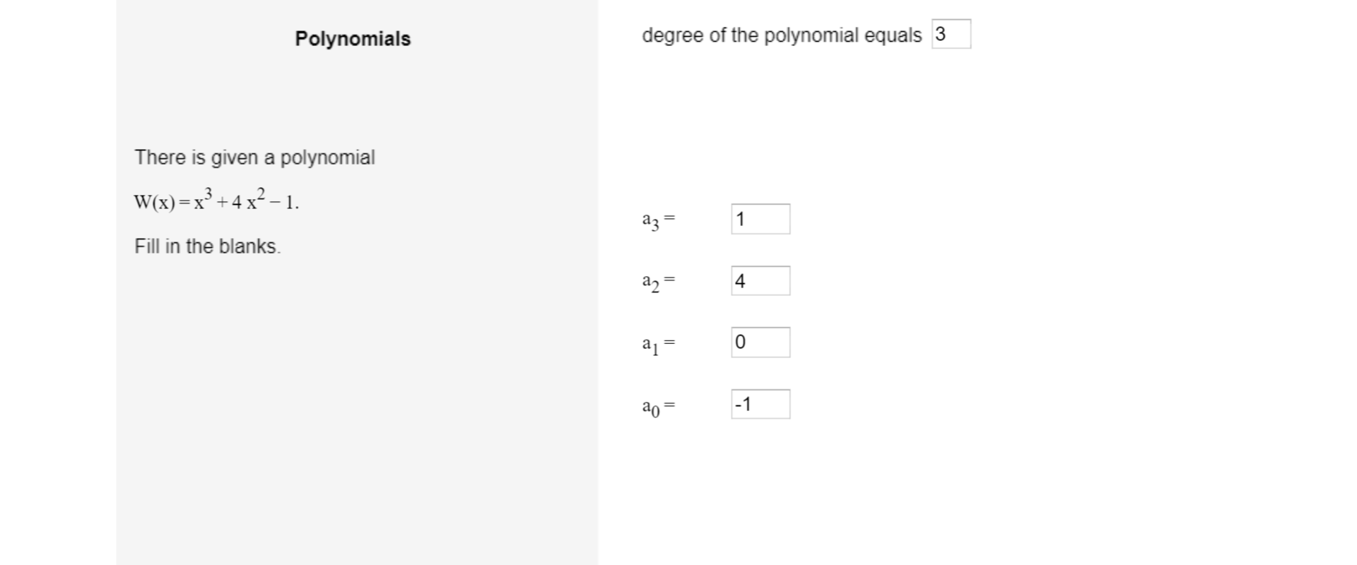 Po lewej stronie ilustracji umieszczony jest tekst: Polynomials. Poniżej: There is given a polynomial. Niżej zapisany wielomian: wielka litera W, nawias zwykły, w nawiasie x, poza nawiasem, równa się x do potęgi trzeciej dodać cztery pomnożone przez x kwadrat odjąć jeden. Niżej polecenie: Fill in the blanks. Po prawej stronie ilustracji umieszczony jest tekst: degree of the polynomial equals, w kwadracie jest wpisana liczba trzy. Poniżej wpisane są odpowiednie współczynniki liczbowe: a, indeks dolny trzy, równa się jeden, a, indeks dolny dwa, równa się cztery, a, indeks dolny jeden, równa się zero, a, indeks dolny zero, równa się minus jeden.