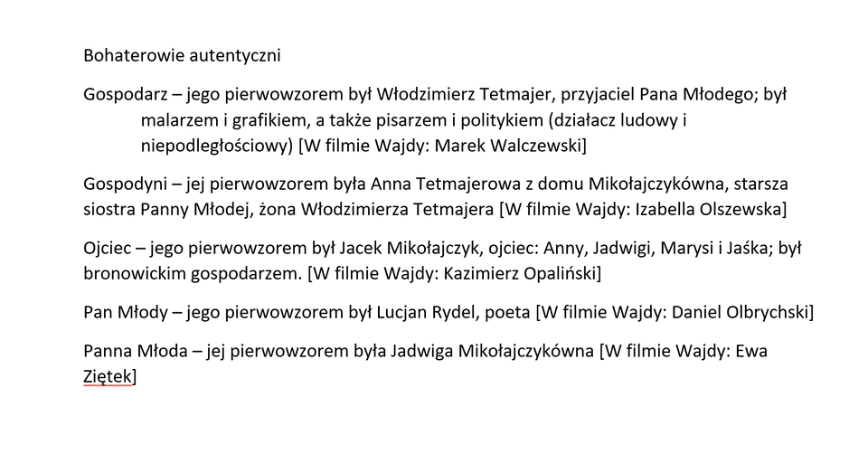 Ilustracja przedstawia zdjęcie tekstu: „Bohaterowie autentyczni Gospodarz – jego pierwowzorem był Włodzimierz Tetmajer, przyjaciel Pana Młodego; był malarzem i grafikiem, a także pisarzem i politykiem (działacz ludowy i niepodległościowy). [W filmie Wajdy: Marek Walczewski] Gospodyni – jej pierwowzorem była Anna Tetmajerowa z domu Mikołajczykówna, starsza siostra Panny Młodej, żona Włodzimierza Tetmajera.  [W filmie Wajdy: Izabella Olszewska] Ojciec – jego pierwowzorem był Jacek Mikołajczyk, ojciec: Anny, Jadwigi, Marysi i Jaśka; był bronowickim gospodarzem. [W filmie Wajdy: Kazimierz Opaliński] Pan Młody – jego pierwowzorem był Lucjan Rydel, poeta. [W filmie Wajdy: Daniel Olbrychski] Panna Młoda – jej pierwowzorem była Jadwiga Mikołajczykówna. [W filmie Wajdy: Ewa Ziętek]” Akapit dotyczący Gospodarza został sformatowany z wykorzystaniem wysunięcia, czyli wcięcia drugiego wiersza przez umieszczenie go na marginesie, a następnie wcięcie każdego kolejnego wiersza akapitu.