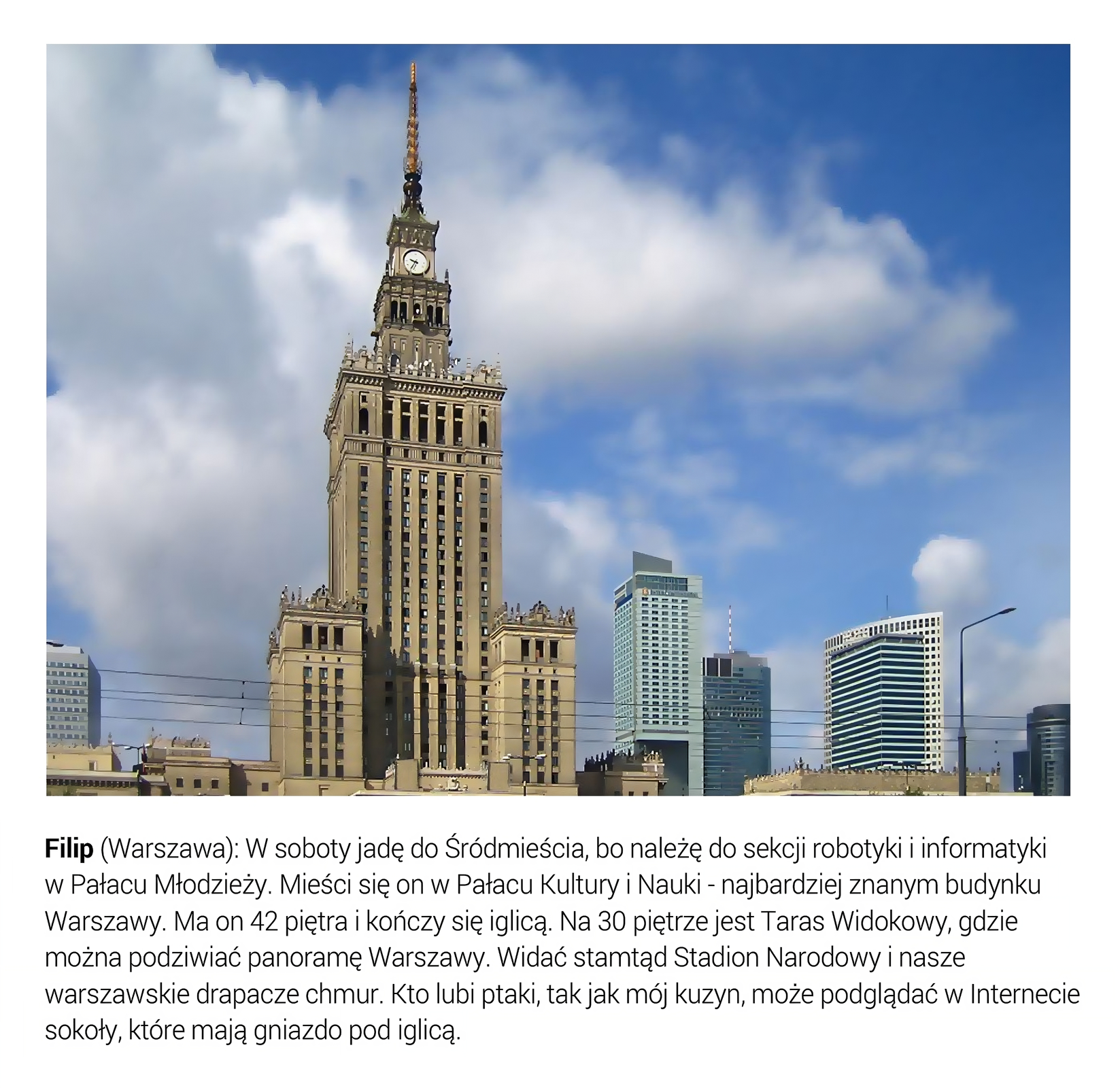 Slajd przedstawia sylwetkę Pałacu Kultury i Nauki w Warszawie od strony placu Defilad. Pod fotografią umieszczono tekst: Filip (Warszawa): W soboty jadę do Śródmieścia, bo należę do sekcji robotyki i informatyki w Pałacu Młodzieży. Mieści się on w Pałacu Kultury i Nauki- najbardziej znanym budynku Warszawy. Ma on 42 piętra i kończy się iglicą. Na 30 piętrze jest Taras Widokowy, gdzie można podziwiać panoramę Warszawy. Widać stamtąd Stadion Narodowy i nasze warszawskie drapacze chmur. Kto lubi ptaki, tak jak mój kuzyn, może podglądać w Internecie sokoły, które mają gniazdo pod iglicą. 