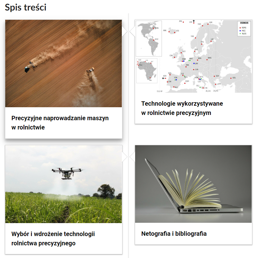 Zdjęcie przedstawia zrzut ekranu zawierający spis treści e‑booka. Składa się on z czterech kafelków, na których umieszczono tytuł rozdziału oraz ilustracje powiązaną z jego tematem. Pierwszy kafelek posiada ilustrację przedstawiającą pole, po którym jadą dwie maszyny rolnicze. Rozdział zatytułowany jest: Precyzyjne naprowadzanie maszyn w rolnictwie. Drugi kafelek posiada ilustrację przedstawiającą mapę Europy. Rozdział zatytułowany jest: Technologie wykorzystywane w rolnictwie precyzyjnym. Trzeci kafelek posiada ilustrację przedstawiającą drona opryskującego pole. Rozdział zatytułowany jest: Wybór i wdrożenie technologii rolnictwa precyzyjnego. Czwarty kafelek posiada ilustrację przedstawiającą otwartego laptopa, na którym leży otwarta książka. Rozdział zatytułowany jest: Netografia i bibliografia. 