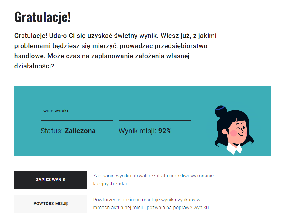 Grafika przedstawia przykładowe okno podsumowania misji. W górnej części informacja: Gratulacje! Udało Ci się uzyskać świetny wynik. Wiesz już, z jakimi problemami będziesz się mierzyć, prowadząc przedsiębiorstwo handlowe. Może czas na zaplanowanie założenia własnej działalności?Poniżej belka, któr zawiera informacje o zaliczeniu lub niezaliczeniu oraz o procentowym wyniku misji: status - zaliczona, wynik misji dziewięćdziesiąt dwa procent. Obok wyników rysunek głowy uśmiechniętej kobiety.Pod belką dwie prostokątne ramki. Pierwsza to - zapisz wynik. Obok informacja: Zapisanie wyniku utrwali rezultat i umożliwi wykonanie kolejnych zadań. Druga to - powtórz misję. Obok informacja: Powtórzenie poziomu resetuje wynik uzyskany w ramach aktualnej misji i pozwala na poprawę wyniku.